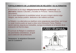 FORTALECIMIENTO DE LA ASIGNATURA DE RELIGIÓN Y SU ALTERNATIVA
El alumnado ha de elegir obligatoriamente Religión confesional o su
alternativa (Valores Culturales y Sociales en Primaria / Valores Éticos en
Secundaria).
Por lo tanto desaparece la posibilidad actual de que si ningún alumno elige
Religión, ese tiempo pudiera dedicarse a dar materia curricular.
La Religión o su alternativa se clasifican como asignaturas específicas, por lo que
su carga horaria puede ser igual a otras como Educación Física, Plástica…,
siendo además asignaturas evaluables, aunque no entrarán en el temario de la
evaluación de final de etapa.evaluación de final de etapa.
El currículo de Religión lo establecen
las autoridades eclesiásticas, al igual
que la selección del profesorado.
Desaparece la asignatura Educación
para la Ciudadanía
 