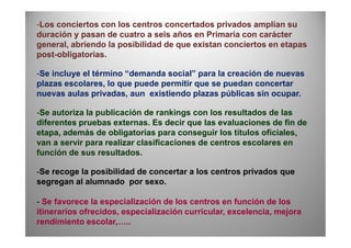 -Los conciertos con los centros concertados privados amplían su
duración y pasan de cuatro a seis años en Primaria con carácter
general, abriendo la posibilidad de que existan conciertos en etapas
post-obligatorias.
-Se incluye el término “demanda social” para la creación de nuevas
plazas escolares, lo que puede permitir que se puedan concertar
nuevas aulas privadas, aun existiendo plazas públicas sin ocupar.
-Se autoriza la publicación de rankings con los resultados de las
diferentes pruebas externas. Es decir que las evaluaciones de fin dediferentes pruebas externas. Es decir que las evaluaciones de fin de
etapa, además de obligatorias para conseguir los títulos oficiales,
van a servir para realizar clasificaciones de centros escolares en
función de sus resultados.
-Se recoge la posibilidad de concertar a los centros privados que
segregan al alumnado por sexo.
- Se favorece la especialización de los centros en función de los
itinerarios ofrecidos, especialización curricular, excelencia, mejora
rendimiento escolar,…..
 