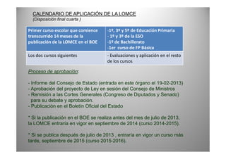 Primer curso escolar que comience
transcurrido 14 meses de la
publicación de la LOMCE en el BOE
-1º, 3º y 5º de Educación Primaria
- 1º y 3º de la ESO
-1º de Bachillerato
-1er curso de FP Básica
Los dos cursos siguientes - Evaluaciones y aplicación en el resto
de los cursos
Proceso de aprobación:
CALENDARIO DE APLICACIÓN DE LA LOMCE
(Disposición final cuarta )
- Informe del Consejo de Estado (entrada en este órgano el 19-02-2013)
- Aprobación del proyecto de Ley en sesión del Consejo de Ministros
- Remisión a las Cortes Generales (Congreso de Diputados y Senado)
para su debate y aprobación.
- Publicación en el Boletín Oficial del Estado
* Si la publicación en el BOE se realiza antes del mes de julio de 2013,
la LOMCE entraría en vigor en septiembre de 2014 (curso 2014-2015).
* Si se publica después de julio de 2013 , entraría en vigor un curso más
tarde, septiembre de 2015 (curso 2015-2016).
 