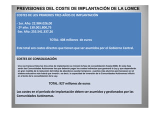 COSTES DE LOS PRIMEROS TRES AÑOS DE IMPLANTACIÓN
- 1er. Año: 22.984.026,00
- 2º año: 130.001.800,75
-3er. Año: 255.541.337,26
TOTAL: 408 millones de euros
Este total son costes directos que tienen que ser asumidos por el Gobierno Central.
PREVISIONES DEL COSTE DE IMPLANTACIÓN DE LA LOMCE
COSTES DE CONSOLIDACIÓN
TOTAL: 927 millones de euros
Los costes en el período de implantación deben ser asumidos y gestionados por las
Comunidades Autónomas.
Una vez transcurridos los tres años de implantación se iniciará la fase de consolidación (hasta 2020). En esta fase
serán las Comunidades Autónomas las que deberán pagar los costes indirectos que generará la Ley y que dependerán
en gran medida de la reducción del índice de abandono escolar temprano –cuantos más alumnos permanezcan en el
sistema educativo más habrá que invertir-, es decir, la capacidad de inversión de la Comunidades Autónomas influirá
en el éxito de la consolidación de la Ley.
 