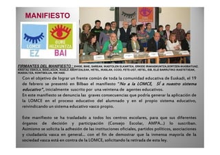 Con el objetivo de lograr un frente común de toda la comunidad educativa de Euskadi, el 19
FIRMANTES DEL MANIFIESTO : EHIGE, BIHE, SAREAN, IKASTOLEN ELKARTEA, ERKIDE IRAKASKUNTZA,SORTZEN-IKASBATUAZ,
KRISTAU ESKOLA, BIDELAGUN, IKASLE ABERTZALEAK, HETEL, IKASLAN, CCOO, FETE-UGT, HETEL, EIB, ELIZ BARRUTIKO IKASTETXEAK,
IKASGILTZA, KONTSEILUA, HIK HASI.
MANIFIESTO
Con el objetivo de lograr un frente común de toda la comunidad educativa de Euskadi, el 19
de febrero se presentó en Bilbao el manifiesto “NoNoNoNo aaaa lalalala LOMCE,LOMCE,LOMCE,LOMCE, SÍSÍSÍSÍ aaaa nuestronuestronuestronuestro sistemasistemasistemasistema
educativoeducativoeducativoeducativo “,“,“,“, inicialmente suscrito por una veintena de agentes educativos.
En este manifiesto se denuncia las graves consecuencias que podría generar la aplicación de
la LOMCE en el proceso educativo del alumnado y en el propio sistema educativo,
reivindicando un sistema educativo vasco propio.
Este manifiesto se ha trasladado a todos los centros escolares, para que sus diferentes
órganos de decisión y participación (Consejo Escolar, AMPA…) lo suscriban.
Asimismo se solicita la adhesión de las instituciones oficiales, partidos políticos, asociaciones
y ciudadanía vasca en general… con el fin de demostrar que la inmensa mayoría de la
sociedad vasca está en contra de la LOMCE, solicitando la retirada de esta ley.
 