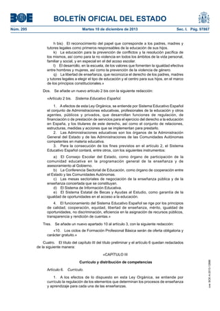 BOLETÍN OFICIAL DEL ESTADO
Núm. 295 Martes 10 de diciembre de 2013 Sec. I. Pág. 97867
h bis) El reconocimiento del papel que corresponde a los padres, madres y
tutores legales como primeros responsables de la educación de sus hijos.
k) La educación para la prevención de conflictos y la resolución pacífica de
los mismos, así como para la no violencia en todos los ámbitos de la vida personal,
familiar y social, y en especial en el del acoso escolar.
l) El desarrollo, en la escuela, de los valores que fomenten la igualdad efectiva
entre hombres y mujeres, así como la prevención de la violencia de género.
q) La libertad de enseñanza, que reconozca el derecho de los padres, madres
y tutores legales a elegir el tipo de educación y el centro para sus hijos, en el marco
de los principios constitucionales.»
Dos. Se añade un nuevo artículo 2 bis con la siguiente redacción:
«Artículo 2 bis. Sistema Educativo Español.
1. A efectos de esta Ley Orgánica, se entiende por Sistema Educativo Español
el conjunto de Administraciones educativas, profesionales de la educación y otros
agentes, públicos y privados, que desarrollan funciones de regulación, de
financiación o de prestación de servicios para el ejercicio del derecho a la educación
en España, y los titulares de este derecho, así como el conjunto de relaciones,
estructuras, medidas y acciones que se implementan para prestarlo.
2. Las Administraciones educativas son los órganos de la Administración
General del Estado y de las Administraciones de las Comunidades Autónomas
competentes en materia educativa.
3. Para la consecución de los fines previstos en el artículo 2, el Sistema
Educativo Español contará, entre otros, con los siguientes instrumentos:
a) El Consejo Escolar del Estado, como órgano de participación de la
comunidad educativa en la programación general de la enseñanza y de
asesoramiento al Gobierno.
b) La Conferencia Sectorial de Educación, como órgano de cooperación entre
el Estado y las Comunidades Autónomas.
c) Las mesas sectoriales de negociación de la enseñanza pública y de la
enseñanza concertada que se constituyan.
d) El Sistema de Información Educativa.
e) El Sistema Estatal de Becas y Ayudas al Estudio, como garantía de la
igualdad de oportunidades en el acceso a la educación.
4. El funcionamiento del Sistema Educativo Español se rige por los principios
de calidad, cooperación, equidad, libertad de enseñanza, mérito, igualdad de
oportunidades, no discriminación, eficiencia en la asignación de recursos públicos,
transparencia y rendición de cuentas.»
Tres. Se añade un nuevo apartado 10 al artículo 3, con la siguiente redacción:
«10. Los ciclos de Formación Profesional Básica serán de oferta obligatoria y
carácter gratuito.»
Cuatro. El título del capítulo III del título preliminar y el artículo 6 quedan redactados
de la siguiente manera:
«CAPÍTULO III
Currículo y distribución de competencias
Artículo 6. Currículo.
1. A los efectos de lo dispuesto en esta Ley Orgánica, se entiende por
currículo la regulación de los elementos que determinan los procesos de enseñanza
y aprendizaje para cada una de las enseñanzas.
cve:BOE-A-2013-12886
 