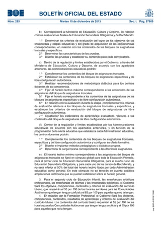 BOLETÍN OFICIAL DEL ESTADO
Núm. 295 Martes 10 de diciembre de 2013 Sec. I. Pág. 97869
b) Corresponderá al Ministerio de Educación, Cultura y Deporte, en relación
con las evaluaciones finales de Educación Secundaria Obligatoria y de Bachillerato:
1.º Determinar los criterios de evaluación del logro de los objetivos de las
enseñanzas y etapas educativas y del grado de adquisición de las competencias
correspondientes, en relación con los contenidos de los bloques de asignaturas
troncales y específicas.
2.º Determinar las características de las pruebas.
3.º Diseñar las pruebas y establecer su contenido para cada convocatoria.
c) Dentro de la regulación y límites establecidos por el Gobierno, a través del
Ministerio de Educación, Cultura y Deporte, de acuerdo con los apartados
anteriores, las Administraciones educativas podrán:
1.º Complementar los contenidos del bloque de asignaturas troncales.
2.º Establecer los contenidos de los bloques de asignaturas específicas y de
libre configuración autonómica.
3.º Realizar recomendaciones de metodología didáctica para los centros
docentes de su competencia.
4.º Fijar el horario lectivo máximo correspondiente a los contenidos de las
asignaturas del bloque de asignaturas troncales.
5.º Fijar el horario correspondiente a los contenidos de las asignaturas de los
bloques de asignaturas específicas y de libre configuración autonómica.
6.º En relación con la evaluación durante la etapa, complementar los criterios
de evaluación relativos a los bloques de asignaturas troncales y específicas, y
establecer los criterios de evaluación del bloque de asignaturas de libre
configuración autonómica.
7.º Establecer los estándares de aprendizaje evaluables relativos a los
contenidos del bloque de asignaturas de libre configuración autonómica.
d) Dentro de la regulación y límites establecidos por las Administraciones
educativas de acuerdo con los apartados anteriores, y en función de la
programación de la oferta educativa que establezca cada Administración educativa,
los centros docentes podrán:
1.º Complementar los contenidos de los bloques de asignaturas troncales,
específicas y de libre configuración autonómica y configurar su oferta formativa.
2.º Diseñar e implantar métodos pedagógicos y didácticos propios.
3.º Determinar la carga horaria correspondiente a las diferentes asignaturas.
e) El horario lectivo mínimo correspondiente a las asignaturas del bloque de
asignaturas troncales se fijará en cómputo global para toda la Educación Primaria,
para el primer ciclo de Educación Secundaria Obligatoria, para el cuarto curso de
Educación Secundaria Obligatoria, y para cada uno de los cursos de Bachillerato, y
no será inferior al 50% del total del horario lectivo fijado por cada Administración
educativa como general. En este cómputo no se tendrán en cuenta posibles
ampliaciones del horario que se puedan establecer sobre el horario general.
3. Para el segundo ciclo de Educación Infantil, las enseñanzas artísticas
profesionales, las enseñanzas de idiomas y las enseñanzas deportivas, el Gobierno
fijará los objetivos, competencias, contenidos y criterios de evaluación del currículo
básico, que requerirán el 55 por 100 de los horarios escolares para las Comunidades
Autónomas que tengan lengua cooficial y el 65 por 100 para aquellas que no la tengan.
4. En relación con la Formación Profesional, el Gobierno fijará los objetivos,
competencias, contenidos, resultados de aprendizaje y criterios de evaluación del
currículo básico. Los contenidos del currículo básico requerirán el 55 por 100 de los
horarios para las Comunidades Autónomas que tengan lengua cooficial y el 65 por 100
para aquellas que no la tengan.
cve:BOE-A-2013-12886
 