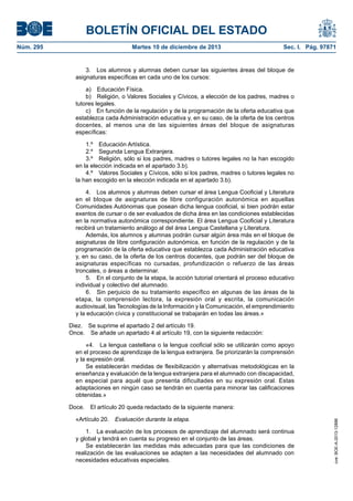 BOLETÍN OFICIAL DEL ESTADO
Núm. 295 Martes 10 de diciembre de 2013 Sec. I. Pág. 97871
3. Los alumnos y alumnas deben cursar las siguientes áreas del bloque de
asignaturas específicas en cada uno de los cursos:
a) Educación Física.
b) Religión, o Valores Sociales y Cívicos, a elección de los padres, madres o
tutores legales.
c) En función de la regulación y de la programación de la oferta educativa que
establezca cada Administración educativa y, en su caso, de la oferta de los centros
docentes, al menos una de las siguientes áreas del bloque de asignaturas
específicas:
1.º Educación Artística.
2.º Segunda Lengua Extranjera.
3.º Religión, sólo si los padres, madres o tutores legales no la han escogido
en la elección indicada en el apartado 3.b).
4.º Valores Sociales y Cívicos, sólo si los padres, madres o tutores legales no
la han escogido en la elección indicada en el apartado 3.b).
4. Los alumnos y alumnas deben cursar el área Lengua Cooficial y Literatura
en el bloque de asignaturas de libre configuración autonómica en aquellas
Comunidades Autónomas que posean dicha lengua cooficial, si bien podrán estar
exentos de cursar o de ser evaluados de dicha área en las condiciones establecidas
en la normativa autonómica correspondiente. El área Lengua Cooficial y Literatura
recibirá un tratamiento análogo al del área Lengua Castellana y Literatura.
Además, los alumnos y alumnas podrán cursar algún área más en el bloque de
asignaturas de libre configuración autonómica, en función de la regulación y de la
programación de la oferta educativa que establezca cada Administración educativa
y, en su caso, de la oferta de los centros docentes, que podrán ser del bloque de
asignaturas específicas no cursadas, profundización o refuerzo de las áreas
troncales, o áreas a determinar.
5. En el conjunto de la etapa, la acción tutorial orientará el proceso educativo
individual y colectivo del alumnado.
6. Sin perjuicio de su tratamiento específico en algunas de las áreas de la
etapa, la comprensión lectora, la expresión oral y escrita, la comunicación
audiovisual, las Tecnologías de la Información y la Comunicación, el emprendimiento
y la educación cívica y constitucional se trabajarán en todas las áreas.»
Diez. Se suprime el apartado 2 del artículo 19.
Once. Se añade un apartado 4 al artículo 19, con la siguiente redacción:
«4. La lengua castellana o la lengua cooficial sólo se utilizarán como apoyo
en el proceso de aprendizaje de la lengua extranjera. Se priorizarán la comprensión
y la expresión oral.
Se establecerán medidas de flexibilización y alternativas metodológicas en la
enseñanza y evaluación de la lengua extranjera para el alumnado con discapacidad,
en especial para aquél que presenta dificultades en su expresión oral. Estas
adaptaciones en ningún caso se tendrán en cuenta para minorar las calificaciones
obtenidas.»
Doce. El artículo 20 queda redactado de la siguiente manera:
«Artículo 20. Evaluación durante la etapa.
1. La evaluación de los procesos de aprendizaje del alumnado será continua
y global y tendrá en cuenta su progreso en el conjunto de las áreas.
Se establecerán las medidas más adecuadas para que las condiciones de
realización de las evaluaciones se adapten a las necesidades del alumnado con
necesidades educativas especiales.
cve:BOE-A-2013-12886
 