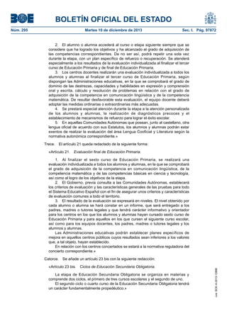 BOLETÍN OFICIAL DEL ESTADO
Núm. 295 Martes 10 de diciembre de 2013 Sec. I. Pág. 97872
2. El alumno o alumna accederá al curso o etapa siguiente siempre que se
considere que ha logrado los objetivos y ha alcanzado el grado de adquisición de
las competencias correspondientes. De no ser así, podrá repetir una sola vez
durante la etapa, con un plan específico de refuerzo o recuperación. Se atenderá
especialmente a los resultados de la evaluación individualizada al finalizar el tercer
curso de Educación Primaria y de final de Educación Primaria.
3. Los centros docentes realizarán una evaluación individualizada a todos los
alumnos y alumnas al finalizar el tercer curso de Educación Primaria, según
dispongan las Administraciones educativas, en la que se comprobará el grado de
dominio de las destrezas, capacidades y habilidades en expresión y comprensión
oral y escrita, cálculo y resolución de problemas en relación con el grado de
adquisición de la competencia en comunicación lingüística y de la competencia
matemática. De resultar desfavorable esta evaluación, el equipo docente deberá
adoptar las medidas ordinarias o extraordinarias más adecuadas.
4. Se prestará especial atención durante la etapa a la atención personalizada
de los alumnos y alumnas, la realización de diagnósticos precoces y el
establecimiento de mecanismos de refuerzo para lograr el éxito escolar.
5. En aquellas Comunidades Autónomas que posean, junto al castellano, otra
lengua oficial de acuerdo con sus Estatutos, los alumnos y alumnas podrán estar
exentos de realizar la evaluación del área Lengua Cooficial y Literatura según la
normativa autonómica correspondiente.»
Trece. El artículo 21 queda redactado de la siguiente forma:
«Artículo 21. Evaluación final de Educación Primaria.
1. Al finalizar el sexto curso de Educación Primaria, se realizará una
evaluación individualizada a todos los alumnos y alumnas, en la que se comprobará
el grado de adquisición de la competencia en comunicación lingüística, de la
competencia matemática y de las competencias básicas en ciencia y tecnología,
así como el logro de los objetivos de la etapa.
2. El Gobierno, previa consulta a las Comunidades Autónomas, establecerá
los criterios de evaluación y las características generales de las pruebas para todo
el Sistema Educativo Español con el fin de asegurar unos criterios y características
de evaluación comunes a todo el territorio.
3. El resultado de la evaluación se expresará en niveles. El nivel obtenido por
cada alumno o alumna se hará constar en un informe, que será entregado a los
padres, madres o tutores legales y que tendrá carácter informativo y orientador
para los centros en los que los alumnos y alumnas hayan cursado sexto curso de
Educación Primaria y para aquellos en los que cursen el siguiente curso escolar,
así como para los equipos docentes, los padres, madres o tutores legales y los
alumnos y alumnas.
Las Administraciones educativas podrán establecer planes específicos de
mejora en aquellos centros públicos cuyos resultados sean inferiores a los valores
que, a tal objeto, hayan establecido.
En relación con los centros concertados se estará a la normativa reguladora del
concierto correspondiente.»
Catorce. Se añade un artículo 23 bis con la siguiente redacción:
«Artículo 23 bis. Ciclos de Educación Secundaria Obligatoria.
La etapa de Educación Secundaria Obligatoria se organiza en materias y
comprende dos ciclos, el primero de tres cursos escolares y el segundo de uno.
El segundo ciclo o cuarto curso de la Educación Secundaria Obligatoria tendrá
un carácter fundamentalmente propedéutico.»
cve:BOE-A-2013-12886
 