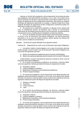 BOLETÍN OFICIAL DEL ESTADO
Núm. 295 Martes 10 de diciembre de 2013 Sec. I. Pág. 97874
Además, en función de la regulación y de la programación de la oferta educativa
que establezca cada Administración educativa y, en su caso, de la oferta de los
centros docentes, los alumnos y alumnas podrán cursar alguna materia más en el
bloque de asignaturas de libre configuración autonómica, que podrán ser materias
del bloque de asignaturas específicas no cursadas, o materias a determinar. Estas
materias del bloque de asignaturas de libre configuración autonómica podrán ser
diferentes en cada uno de los cursos.
6. Sin perjuicio de su tratamiento específico en algunas de las materias del
ciclo, la comprensión lectora, la expresión oral y escrita, la comunicación
audiovisual, las Tecnologías de la Información y la Comunicación, el emprendimiento
y la educación cívica y constitucional se trabajarán en todas las materias.
7. Con el fin de facilitar el tránsito del alumnado entre la Educación Primaria y
el primer curso de Educación Secundaria Obligatoria, las Administraciones
educativas y, en su caso, los centros docentes, podrán agrupar las materias del
primer curso en ámbitos de conocimiento.»
Dieciséis. El artículo 25 queda redactado de la siguiente manera:
«Artículo 25. Organización de cuarto curso de Educación Secundaria Obligatoria.
1. Los padres, madres o tutores legales o, en su caso, los alumnos y alumnas
podrán escoger cursar el cuarto curso de la Educación Secundaria Obligatoria por
una de las dos siguientes opciones:
a) Opción de enseñanzas académicas para la iniciación al Bachillerato.
b) Opción de enseñanzas aplicadas para la iniciación a la Formación Profesional.
A estos efectos, no serán vinculantes las opciones cursadas en tercer curso de
Educación Secundaria Obligatoria.
2. En la opción de enseñanzas académicas, los alumnos y alumnas deben
cursar las siguientes materias generales del bloque de asignaturas troncales:
a) Geografía e Historia.
b) Lengua Castellana y Literatura.
c) Matemáticas Orientadas a las Enseñanzas Académicas.
d) Primera Lengua Extranjera.
3. En función de la regulación y de la programación de la oferta educativa que
establezca cada Administración educativa y, en su caso, de la oferta de los centros
docentes, los alumnos y alumnas deben cursar al menos dos materias de entre las
siguientes materias de opción del bloque de asignaturas troncales:
1.º Biología y Geología.
2.º Economía.
3.º Física y Química.
4.º Latín.
4. En la opción de enseñanzas aplicadas, los alumnos y alumnas deben
cursar las siguientes materias generales del bloque de asignaturas troncales:
a) Geografía e Historia.
b) Lengua Castellana y Literatura.
c) Matemáticas Orientadas a las Enseñanzas Aplicadas.
d) Primera Lengua Extranjera.
5. En función de la regulación y de la programación de la oferta educativa que
establezca cada Administración educativa y, en su caso, de la oferta de los centros
docentes, los alumnos y alumnas deben cursar al menos dos materias de entre las
siguientes materias de opción del bloque de asignaturas troncales:
cve:BOE-A-2013-12886
 