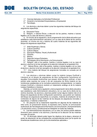 BOLETÍN OFICIAL DEL ESTADO
Núm. 295 Martes 10 de diciembre de 2013 Sec. I. Pág. 97875
1.º Ciencias Aplicadas a la Actividad Profesional.
2.º Iniciación a la Actividad Emprendedora y Empresarial.
3.º Tecnología.
6. Los alumnos y alumnas deben cursar las siguientes materias del bloque de
asignaturas específicas:
a) Educación Física.
b) Religión, o Valores Éticos, a elección de los padres, madres o tutores
legales o en su caso del alumno o alumna.
c) En función de la regulación y de la programación de la oferta educativa que
establezca cada Administración educativa y en su caso de la oferta de los centros
docentes, un mínimo de una y máximo de cuatro materias de las siguientes del
bloque de asignaturas específicas:
1.º Artes Escénicas y Danza.
2.º Cultura Científica.
3.º Cultura Clásica.
4.º Educación Plástica, Visual y Audiovisual.
5.º Filosofía.
6.º Música.
7.º Segunda Lengua Extranjera.
8.º Tecnologías de la Información y la Comunicación.
9.º Religión, sólo si los padres, madres o tutores legales o en su caso el
alumno o alumna no la han escogido en la elección indicada en el apartado 6.b).
10.º Valores Éticos, sólo si los padres, madres o tutores legales o en su caso
el alumno o alumna no la han escogido en la elección indicada en el apartado 6.b).
11.º Una materia del bloque de asignaturas troncales no cursada por el
alumno o alumna.
7. Los alumnos y alumnas deben cursar la materia Lengua Cooficial y
Literatura en el bloque de asignaturas de libre configuración autonómica en
aquellas Comunidades Autónomas que posean dicha lengua cooficial, si bien
podrán estar exentos de cursar o de ser evaluados de dicha materia en las
condiciones establecidas en la normativa autonómica correspondiente. La materia
Lengua Cooficial y Literatura recibirá un tratamiento análogo al de la materia
Lengua Castellana y Literatura.
Además, en función de la regulación y de la programación de la oferta educativa
que establezca cada Administración educativa y en su caso de la oferta de los
centros docentes, los alumnos y alumnas podrán cursar alguna materia más en el
bloque de asignaturas de libre configuración autonómica, que podrán ser materias
del bloque de asignaturas específicas no cursadas, materias de ampliación de los
contenidos de alguna de las materias de los bloques de asignaturas troncales o
específicas, o materias a determinar.
8. Sin perjuicio de su tratamiento específico en algunas de las materias de
este curso, la comprensión lectora, la expresión oral y escrita, la comunicación
audiovisual, las Tecnologías de la Información y la Comunicación, el emprendimiento
y la educación cívica y constitucional se trabajarán en todas las materias.
9. Las Administraciones educativas y, en su caso, los centros podrán elaborar
itinerarios para orientar a los alumnos y alumnas en la elección de las materias
troncales de opción.
10. El alumnado deberá poder lograr los objetivos de la etapa y alcanzar el
grado de adquisición de las competencias correspondientes tanto por la opción de
enseñanzas académicas como por la de enseñanzas aplicadas.»
cve:BOE-A-2013-12886
 