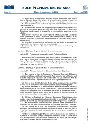 BOLETÍN OFICIAL DEL ESTADO
Núm. 295 Martes 10 de diciembre de 2013 Sec. I. Pág. 97879
4. El Ministerio de Educación, Cultura y Deporte establecerá para todo el
Sistema Educativo Español los criterios de evaluación y las características de las
pruebas, y las diseñará y establecerá su contenido para cada convocatoria.
5. La superación de esta evaluación requerirá una calificación igual o superior
a 5 puntos sobre 10.
6. Los alumnos y alumnas que no hayan superado la evaluación por la opción
escogida, o que deseen elevar su calificación final de Educación Secundaria
Obligatoria, podrán repetir la evaluación en convocatorias sucesivas, previa
solicitud.
Los alumnos y alumnas que hayan superado esta evaluación por una opción
podrán presentarse de nuevo a evaluación por la otra opción si lo desean, y de no
superarla en primera convocatoria podrán repetirla en convocatorias sucesivas,
previa solicitud.
Se tomará en consideración la calificación más alta de las obtenidas en las
convocatorias que el alumno o alumna haya superado.
Se celebrarán al menos dos convocatorias anuales, una ordinaria y otra
extraordinaria.»
Veintiuno. El artículo 30 queda redactado de la siguiente manera:
«Artículo 30. Propuesta de acceso a Formación Profesional Básica.
El equipo docente podrá proponer a los padres, madres o tutores legales, en su
caso a través del consejo orientador, la incorporación del alumno o alumna a un
ciclo de Formación Profesional Básica cuando el grado de adquisición de las
competencias así lo aconseje, siempre que cumpla los requisitos establecidos en el
artículo 41.1 de esta Ley Orgánica.»
Veintidós. El artículo 31 queda redactado de la siguiente manera:
«Artículo 31. Título de Graduado en Educación Secundaria Obligatoria.
1. Para obtener el título de Graduado en Educación Secundaria Obligatoria
será necesaria la superación de la evaluación final, así como una calificación final
de dicha etapa igual o superior a 5 puntos sobre 10. La calificación final de
Educación Secundaria Obligatoria se deducirá de la siguiente ponderación:
a) Con un peso del 70%, la media de las calificaciones numéricas obtenidas
en cada una de las materias cursadas en Educación Secundaria Obligatoria.
b) Con un peso del 30%, la nota obtenida en la evaluación final de Educación
Secundaria Obligatoria. En caso de que el alumno o alumna haya superado la
evaluación por las dos opciones de evaluación final, a que se refiere el artículo 29.1,
para la calificación final se tomará la más alta de las que se obtengan teniendo en
cuenta la nota obtenida en ambas opciones.
2. El título de Graduado en Educación Secundaria Obligatoria permitirá
acceder a las enseñanzas postobligatorias recogidas en el artículo 3.4 de esta Ley
Orgánica, de acuerdo con los requisitos que se establecen para cada enseñanza.
3. En el título deberá constar la opción u opciones por las que se realizó la
evaluación final, así como la calificación final de Educación Secundaria Obligatoria.
Se hará constar en el título, por diligencia o anexo al mismo, la nueva
calificación final de Educación Secundaria Obligatoria cuando el alumno o alumna
se hubiera presentado de nuevo a evaluación por la misma opción para elevar su
calificación final.
También se hará constar, por diligencia o anexo, la superación por el alumno o
alumna de la evaluación final por una opción diferente a la que ya conste en el
título, en cuyo caso la calificación final será la más alta de las que se obtengan
teniendo en cuenta los resultados de ambas opciones.
cve:BOE-A-2013-12886
 