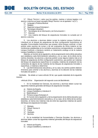 BOLETÍN OFICIAL DEL ESTADO
Núm. 295 Martes 10 de diciembre de 2013 Sec. I. Pág. 97882
5.º Dibujo Técnico I, salvo que los padres, madres o tutores legales o el
alumno o alumna ya hayan escogido Dibujo Técnico I en el apartado 1.e).2.º).
6.º Lenguaje y Práctica Musical.
7.º Religión.
8.º Segunda Lengua Extranjera I.
9.º Tecnología Industrial I.
10.º Tecnologías de la Información y la Comunicación I.
11.º Volumen.
12.º Una materia del bloque de asignaturas troncales no cursada por el
alumno o alumna.
5. Los alumnos y alumnas deben cursar la materia Lengua Cooficial y
Literatura en el bloque de asignaturas de libre configuración autonómica en
aquellas Comunidades Autónomas que posean dicha lengua cooficial, si bien
podrán estar exentos de cursar o de ser evaluados de dicha materia en las
condiciones establecidas en la normativa autonómica correspondiente. La materia
Lengua Cooficial y Literatura recibirá un tratamiento análogo al de la materia
Lengua Castellana y Literatura.
Además, en función de la regulación y de la programación de la oferta educativa
que establezca cada Administración educativa y, en su caso, de la oferta de los
centros docentes, los alumnos y alumnas podrán cursar alguna materia más en el
bloque de asignaturas de libre configuración autonómica, que podrán ser materias
del bloque de asignaturas específicas no cursadas, materias de ampliación de los
contenidos de alguna de las materias de los bloques de asignaturas troncales o
específicas, o materias a determinar.
6. Las Administraciones educativas y, en su caso, los centros podrán elaborar
itinerarios para orientar a los alumnos y alumnas en la elección de las materias
troncales de opción.»
Veintiséis. Se añade un nuevo artículo 34 ter, que queda redactado de la siguiente
manera:
«Artículo 34 ter. Organización del segundo curso de Bachillerato.
1. En la modalidad de Ciencias, los alumnos y alumnas deben cursar las
siguientes materias generales del bloque de asignaturas troncales:
a) Historia de España.
b) Lengua Castellana y Literatura II.
c) Matemáticas II.
d) Primera Lengua Extranjera II.
e) En función de la regulación y de la programación de la oferta educativa que
establezca cada Administración educativa y, en su caso, de la oferta de los centros
docentes, al menos dos materias más de entre las siguientes materias de opción
del bloque de asignaturas troncales:
1.º Biología.
2.º Dibujo Técnico II.
3.º Física.
4.º Geología.
5.º Química.
2. En la modalidad de Humanidades y Ciencias Sociales, los alumnos y
alumnas deben cursar las siguientes materias generales del bloque de asignaturas
troncales:
a) Historia de España.
b) Lengua Castellana y Literatura II.
cve:BOE-A-2013-12886
 