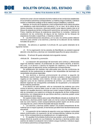 BOLETÍN OFICIAL DEL ESTADO
Núm. 295 Martes 10 de diciembre de 2013 Sec. I. Pág. 97884
exentos de cursar o de ser evaluados de dicha materia en las condiciones establecidas
en la normativa autonómica correspondiente. La materia Lengua Cooficial y Literatura
recibirá un tratamiento análogo al de la materia Lengua Castellana y Literatura.
Además, en función de la regulación y de la programación de la oferta educativa
que establezca cada Administración educativa y, en su caso, de la oferta de los
centros docentes, los alumnos y alumnas podrán cursar alguna materia más en el
bloque de asignaturas de libre configuración autonómica, que podrán ser Educación
Física, materias del bloque de asignaturas específicas no cursadas, materias de
ampliación de los contenidos de alguna de las materias de los bloques de
asignaturas troncales o específicas, o materias a determinar.
6. Las Administraciones educativas y, en su caso, los centros podrán elaborar
itinerarios para orientar a los alumnos y alumnas en la elección de las materias
troncales de opción.»
Veintisiete. Se adiciona un apartado 3 al artículo 35, que queda redactado de la
siguiente manera:
«3. En la organización de los estudios de Bachillerato se prestará especial
atención a los alumnos y alumnas con necesidad específica de apoyo educativo.»
Veintiocho. El artículo 36 queda redactado de la siguiente manera:
«Artículo 36. Evaluación y promoción.
1. La evaluación del aprendizaje del alumnado será continua y diferenciada
según las distintas materias. El profesorado de cada materia decidirá, al término
del curso, si el alumno o alumna ha logrado los objetivos y ha alcanzado el
adecuado grado de adquisición de las competencias correspondientes.
Se establecerán las medidas más adecuadas para que las condiciones de
realización de las evaluaciones se adapten a las necesidades del alumnado con
necesidades educativas especiales.
2. Los alumnos y alumnas promocionarán de primero a segundo de
Bachillerato cuando hayan superado las materias cursadas o tengan evaluación
negativa en dos materias, como máximo. En todo caso, deberán matricularse en
segundo curso de las materias pendientes de primero. Los centros docentes
deberán organizar las consiguientes actividades de recuperación y la evaluación
de las materias pendientes.
A los efectos de este apartado, sólo se computarán las materias que como
mínimo el alumno o alumna debe cursar en cada uno de los bloques. Además, en
relación con aquellos alumnos y alumnas que cursen Lengua Cooficial y Literatura,
sólo se computará una materia en el bloque de asignaturas de libre configuración
autonómica, con independencia de que dichos alumnos y alumnas puedan cursar
más materias de dicho bloque.
Sin superar el plazo máximo para cursar el Bachillerato indicado en el artículo 32.4,
los alumnos y alumnas podrán repetir cada uno de los cursos de Bachillerato una
sola vez como máximo, si bien excepcionalmente podrán repetir uno de los cursos
una segunda vez, previo informe favorable del equipo docente.
3. Los alumnos y alumnas podrán realizar una prueba extraordinaria de las
materias que no hayan superado, en las fechas que determinen lasAdministraciones
educativas.
4. La superación de las materias de segundo curso que impliquen continuidad
estará condicionada a la superación de las correspondientes materias de primer
curso. Dicha correspondencia se establecerá por vía reglamentaria.
5. En aquellas Comunidades Autónomas que posean, junto al castellano, otra
lengua oficial de acuerdo con sus Estatutos, los alumnos y alumnas podrán estar
exentos de realizar la evaluación de la materia Lengua Cooficial y Literatura según
la normativa autonómica correspondiente.»
cve:BOE-A-2013-12886
 