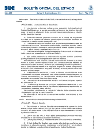 BOLETÍN OFICIAL DEL ESTADO
Núm. 295 Martes 10 de diciembre de 2013 Sec. I. Pág. 97885
Veintinueve. Se añade un nuevo artículo 36 bis, que queda redactado de la siguiente
manera:
«Artículo 36 bis. Evaluación final de Bachillerato.
1. Los alumnos y alumnas realizarán una evaluación individualizada al
finalizar Bachillerato, en la que se comprobará el logro de los objetivos de esta
etapa y el grado de adquisición de las competencias correspondientes en relación
con las siguientes materias:
a) Todas las materias generales cursadas en el bloque de asignaturas
troncales. En el supuesto de materias que impliquen continuidad, se tendrá en
cuenta sólo la materia cursada en segundo curso.
b) Dos materias de opción cursadas en el bloque de asignaturas troncales, en
cualquiera de los cursos. Las materias que impliquen continuidad entre los cursos
primero y segundo sólo computarán como una materia; en este supuesto se tendrá
en cuenta sólo la materia cursada en segundo curso.
c) Una materia del bloque de asignaturas específicas cursada en cualquiera
de los cursos, que no sea Educación Física ni Religión.
2. Sólo podrán presentarse a esta evaluación aquellos alumnos y alumnas
que hayan obtenido evaluación positiva en todas las materias.
A los efectos de este apartado, sólo se computarán las materias que como
mínimo el alumno o alumna debe cursar en cada uno de los bloques. Además, en
relación con aquellos alumnos y alumnas que cursen Lengua Cooficial y Literatura,
sólo se computará una materia en el bloque de asignaturas de libre configuración
autonómica, con independencia de que los alumnos y alumnas puedan cursar más
materias de dicho bloque.
3. El Ministerio de Educación, Cultura y Deporte, previa consulta a las
Comunidades Autónomas, establecerá para todo el Sistema Educativo Español los
criterios de evaluación y las características de las pruebas, y las diseñará y
establecerá su contenido para cada convocatoria.
4. La superación de esta evaluación requerirá una calificación igual o superior
a 5 puntos sobre 10.
5. Los alumnos y alumnas que no hayan superado esta evaluación, o que
deseen elevar su calificación final de Bachillerato, podrán repetir la evaluación en
convocatorias sucesivas, previa solicitud.
Se tomará en consideración la calificación más alta de las obtenidas en las
convocatorias a las que se haya concurrido.
Se celebrarán al menos dos convocatorias anuales, una ordinaria y otra
extraordinaria.»
Treinta. El artículo 37 queda redactado de la siguiente manera:
«Artículo 37. Título de Bachiller.
1. Para obtener el título de Bachiller será necesaria la superación de la
evaluación final de Bachillerato, así como una calificación final de Bachillerato igual
o superior a 5 puntos sobre 10. La calificación final de esta etapa se deducirá de la
siguiente ponderación:
a) Con un peso del 60%, la media de las calificaciones numéricas obtenidas
en cada una de las materias cursadas en Bachillerato.
b) Con un peso del 40%, la nota obtenida en la evaluación final de Bachillerato.
2. El título de Bachiller facultará para acceder a las distintas enseñanzas que
constituyen la educación superior establecidas en el artículo 3.5, y en él deberá
constar la modalidad cursada, así como la calificación final de Bachillerato.
cve:BOE-A-2013-12886
 