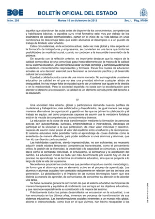 BOLETÍN OFICIAL DEL ESTADO
Núm. 295 Martes 10 de diciembre de 2013 Sec. I. Pág. 97860
aquellos que abandonan las aulas antes de disponer de los conocimientos, competencias
y habilidades básicos, o aquellos cuyo nivel formativo esté muy por debajo de los
estándares de calidad internacionales, partan en el inicio de su vida laboral en unas
condiciones de desventaja tales que estén abocados al desempleo o a un puesto de
trabajo de limitado valor añadido.
Estas circunstancias, en la economía actual, cada vez más global y más exigente en
la formación de trabajadores y empresarios, se convierten en una lacra que limita las
posibilidades de movilidad social, cuando no conducen a la inasumible transmisión de la
pobreza.
De acuerdo con la reflexión anterior, es importante destacar que la mejora de la
calidad democrática de una comunidad pasa inexorablemente por la mejora de la calidad
de su sistema educativo. Una democracia cada vez más compleja y participativa demanda
ciudadanos crecientemente responsables y formales. Elevar los niveles de educación
actuales es una decisión esencial para favorecer la convivencia pacífica y el desarrollo
cultural de la sociedad.
Equidad y calidad son dos caras de una misma moneda. No es imaginable un sistema
educativo de calidad en el que no sea una prioridad eliminar cualquier atisbo de
desigualdad. No hay mayor falta de equidad que la de un sistema que iguale en la desidia
o en la mediocridad. Para la sociedad española no basta con la escolarización para
atender el derecho a la educación, la calidad es un elemento constituyente del derecho a
la educación.
IV
Una sociedad más abierta, global y participativa demanda nuevos perfiles de
ciudadanos y trabajadores, más sofisticados y diversificados, de igual manera que exige
maneras alternativas de organización y gestión en las que se primen la colaboración y el
trabajo en equipo, así como propuestas capaces de asumir que la verdadera fortaleza
está en la mezcla de competencias y conocimientos diversos.
La educación es la clave de esta transformación mediante la formación de personas
activas con autoconfianza, curiosas, emprendedoras e innovadoras, deseosas de
participar en la sociedad a la que pertenecen, de crear valor individual y colectivo,
capaces de asumir como propio el valor del equilibrio entre el esfuerzo y la recompensa.
El sistema educativo debe posibilitar tanto el aprendizaje de cosas distintas como la
enseñanza de manera diferente, para poder satisfacer a unos alumnos y alumnas, que
han ido cambiando con la sociedad.
Las habilidades cognitivas, siendo imprescindibles, no son suficientes; es necesario
adquirir desde edades tempranas competencias transversales, como el pensamiento
crítico, la gestión de la diversidad, la creatividad o la capacidad de comunicar, y actitudes
clave como la confianza individual, el entusiasmo, la constancia y la aceptación del
cambio. La educación inicial es cada vez más determinante por cuanto hoy en día el
proceso de aprendizaje no se termina en el sistema educativo, sino que se proyecta a lo
largo de toda la vida de la persona.
Necesitamos propiciar las condiciones que permitan el oportuno cambio metodológico,
de forma que el alumnado sea un elemento activo en el proceso de aprendizaje. Los
alumnos y alumnas actuales han cambiado radicalmente en relación con los de hace una
generación. La globalización y el impacto de las nuevas tecnologías hacen que sea
distinta su manera de aprender, de comunicarse, de concentrar su atención o de abordar
una tarea.
Se hace necesario generar la convicción de que el sistema educativo recompensa de
manera transparente y equitativa el rendimiento que se logre en los objetivos educativos,
y que reconoce especialmente su contribución a la mejora del entorno.
Prácticamente todos los países desarrollados se encuentran en la actualidad, o se
han encontrado en los últimos años, inmersos en procesos de transformación de sus
sistemas educativos. Las transformaciones sociales inherentes a un mundo más global,
abierto e interconectado, como éste en el que vivimos, han hecho recapacitar a los
cve:BOE-A-2013-12886
 