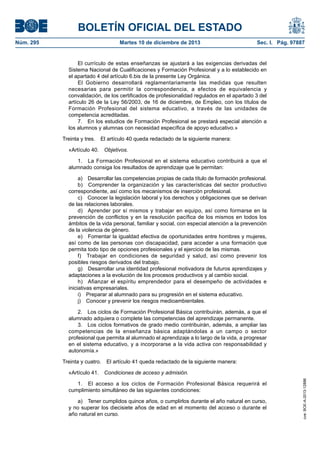 BOLETÍN OFICIAL DEL ESTADO
Núm. 295 Martes 10 de diciembre de 2013 Sec. I. Pág. 97887
El currículo de estas enseñanzas se ajustará a las exigencias derivadas del
Sistema Nacional de Cualificaciones y Formación Profesional y a lo establecido en
el apartado 4 del artículo 6.bis de la presente Ley Orgánica.
El Gobierno desarrollará reglamentariamente las medidas que resulten
necesarias para permitir la correspondencia, a efectos de equivalencia y
convalidación, de los certificados de profesionalidad regulados en el apartado 3 del
artículo 26 de la Ley 56/2003, de 16 de diciembre, de Empleo, con los títulos de
Formación Profesional del sistema educativo, a través de las unidades de
competencia acreditadas.
7. En los estudios de Formación Profesional se prestará especial atención a
los alumnos y alumnas con necesidad específica de apoyo educativo.»
Treinta y tres. El artículo 40 queda redactado de la siguiente manera:
«Artículo 40. Objetivos.
1. La Formación Profesional en el sistema educativo contribuirá a que el
alumnado consiga los resultados de aprendizaje que le permitan:
a) Desarrollar las competencias propias de cada título de formación profesional.
b) Comprender la organización y las características del sector productivo
correspondiente, así como los mecanismos de inserción profesional.
c) Conocer la legislación laboral y los derechos y obligaciones que se derivan
de las relaciones laborales.
d) Aprender por sí mismos y trabajar en equipo, así como formarse en la
prevención de conflictos y en la resolución pacífica de los mismos en todos los
ámbitos de la vida personal, familiar y social, con especial atención a la prevención
de la violencia de género.
e) Fomentar la igualdad efectiva de oportunidades entre hombres y mujeres,
así como de las personas con discapacidad, para acceder a una formación que
permita todo tipo de opciones profesionales y el ejercicio de las mismas.
f) Trabajar en condiciones de seguridad y salud, así como prevenir los
posibles riesgos derivados del trabajo.
g) Desarrollar una identidad profesional motivadora de futuros aprendizajes y
adaptaciones a la evolución de los procesos productivos y al cambio social.
h) Afianzar el espíritu emprendedor para el desempeño de actividades e
iniciativas empresariales.
i) Preparar al alumnado para su progresión en el sistema educativo.
j) Conocer y prevenir los riesgos medioambientales.
2. Los ciclos de Formación Profesional Básica contribuirán, además, a que el
alumnado adquiera o complete las competencias del aprendizaje permanente.
3. Los ciclos formativos de grado medio contribuirán, además, a ampliar las
competencias de la enseñanza básica adaptándolas a un campo o sector
profesional que permita al alumnado el aprendizaje a lo largo de la vida, a progresar
en el sistema educativo, y a incorporarse a la vida activa con responsabilidad y
autonomía.»
Treinta y cuatro. El artículo 41 queda redactado de la siguiente manera:
«Artículo 41. Condiciones de acceso y admisión.
1. El acceso a los ciclos de Formación Profesional Básica requerirá el
cumplimiento simultáneo de las siguientes condiciones:
a) Tener cumplidos quince años, o cumplirlos durante el año natural en curso,
y no superar los diecisiete años de edad en el momento del acceso o durante el
año natural en curso.
cve:BOE-A-2013-12886
 