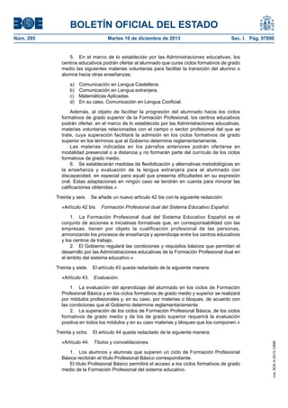 BOLETÍN OFICIAL DEL ESTADO
Núm. 295 Martes 10 de diciembre de 2013 Sec. I. Pág. 97890
5. En el marco de lo establecido por las Administraciones educativas, los
centros educativos podrán ofertar al alumnado que curse ciclos formativos de grado
medio las siguientes materias voluntarias para facilitar la transición del alumno o
alumna hacia otras enseñanzas:
a) Comunicación en Lengua Castellana.
b) Comunicación en Lengua extranjera.
c) Matemáticas Aplicadas.
d) En su caso, Comunicación en Lengua Cooficial.
Además, al objeto de facilitar la progresión del alumnado hacia los ciclos
formativos de grado superior de la Formación Profesional, los centros educativos
podrán ofertar, en el marco de lo establecido por las Administraciones educativas,
materias voluntarias relacionadas con el campo o sector profesional del que se
trate, cuya superación facilitará la admisión en los ciclos formativos de grado
superior en los términos que el Gobierno determine reglamentariamente.
Las materias indicadas en los párrafos anteriores podrán ofertarse en
modalidad presencial o a distancia y no formarán parte del currículo de los ciclos
formativos de grado medio.
6. Se establecerán medidas de flexibilización y alternativas metodológicas en
la enseñanza y evaluación de la lengua extranjera para el alumnado con
discapacidad, en especial para aquél que presenta dificultades en su expresión
oral. Estas adaptaciones en ningún caso se tendrán en cuenta para minorar las
calificaciones obtenidas.»
Treinta y seis. Se añade un nuevo artículo 42 bis con la siguiente redacción:
«Artículo 42 bis. Formación Profesional dual del Sistema Educativo Español.
1. La Formación Profesional dual del Sistema Educativo Español es el
conjunto de acciones e iniciativas formativas que, en corresponsabilidad con las
empresas, tienen por objeto la cualificación profesional de las personas,
armonizando los procesos de enseñanza y aprendizaje entre los centros educativos
y los centros de trabajo.
2. El Gobierno regulará las condiciones y requisitos básicos que permitan el
desarrollo por las Administraciones educativas de la Formación Profesional dual en
el ámbito del sistema educativo.»
Treinta y siete. El artículo 43 queda redactado de la siguiente manera:
«Artículo 43. Evaluación.
1. La evaluación del aprendizaje del alumnado en los ciclos de Formación
Profesional Básica y en los ciclos formativos de grado medio y superior se realizará
por módulos profesionales y, en su caso, por materias o bloques, de acuerdo con
las condiciones que el Gobierno determine reglamentariamente.
2. La superación de los ciclos de Formación Profesional Básica, de los ciclos
formativos de grado medio y de los de grado superior requerirá la evaluación
positiva en todos los módulos y en su caso materias y bloques que los componen.»
Treinta y ocho. El artículo 44 queda redactado de la siguiente manera:
«Artículo 44. Títulos y convalidaciones.
1. Los alumnos y alumnas que superen un ciclo de Formación Profesional
Básica recibirán el título Profesional Básico correspondiente.
El título Profesional Básico permitirá el acceso a los ciclos formativos de grado
medio de la Formación Profesional del sistema educativo.
cve:BOE-A-2013-12886
 