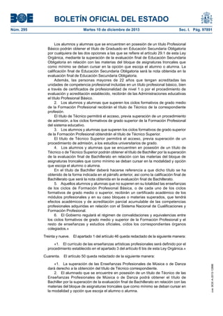BOLETÍN OFICIAL DEL ESTADO
Núm. 295 Martes 10 de diciembre de 2013 Sec. I. Pág. 97891
Los alumnos y alumnas que se encuentren en posesión de un título Profesional
Básico podrán obtener el título de Graduado en Educación Secundaria Obligatoria
por cualquiera de las dos opciones a las que se refiere el artículo 29.1 de esta Ley
Orgánica, mediante la superación de la evaluación final de Educación Secundaria
Obligatoria en relación con las materias del bloque de asignaturas troncales que
como mínimo se deban cursar en la opción que escoja el alumno o alumna. La
calificación final de Educación Secundaria Obligatoria será la nota obtenida en la
evaluación final de Educación Secundaria Obligatoria.
Además, las personas mayores de 22 años que tengan acreditadas las
unidades de competencia profesional incluidas en un título profesional básico, bien
a través de certificados de profesionalidad de nivel 1 o por el procedimiento de
evaluación y acreditación establecido, recibirán de las Administraciones educativas
el título Profesional Básico.
2. Los alumnos y alumnas que superen los ciclos formativos de grado medio
de la Formación Profesional recibirán el título de Técnico de la correspondiente
profesión.
El título de Técnico permitirá el acceso, previa superación de un procedimiento
de admisión, a los ciclos formativos de grado superior de la Formación Profesional
del sistema educativo.
3. Los alumnos y alumnas que superen los ciclos formativos de grado superior
de la Formación Profesional obtendrán el título de Técnico Superior.
El título de Técnico Superior permitirá el acceso, previa superación de un
procedimiento de admisión, a los estudios universitarios de grado.
4. Los alumnos y alumnas que se encuentren en posesión de un título de
Técnico o de Técnico Superior podrán obtener el título de Bachiller por la superación
de la evaluación final de Bachillerato en relación con las materias del bloque de
asignaturas troncales que como mínimo se deban cursar en la modalidad y opción
que escoja el alumno o alumna.
En el título de Bachiller deberá hacerse referencia a que dicho título se ha
obtenido de la forma indicada en el párrafo anterior, así como la calificación final de
Bachillerato que será la nota obtenida en la evaluación final de Bachillerato.
5. Aquellos alumnos y alumnas que no superen en su totalidad las enseñanzas
de los ciclos de Formación Profesional Básica, o de cada uno de los ciclos
formativos de grado medio o superior, recibirán un certificado académico de los
módulos profesionales y en su caso bloques o materias superados, que tendrá
efectos académicos y de acreditación parcial acumulable de las competencias
profesionales adquiridas en relación con el Sistema Nacional de Cualificaciones y
Formación Profesional.
6. El Gobierno regulará el régimen de convalidaciones y equivalencias entre
los ciclos formativos de grado medio y superior de la Formación Profesional y el
resto de enseñanzas y estudios oficiales, oídos los correspondientes órganos
colegiados.»
Treinta y nueve. El apartado 1 del artículo 46 queda redactado de la siguiente manera:
«1. El currículo de las enseñanzas artísticas profesionales será definido por el
procedimiento establecido en el apartado 3 del artículo 6 bis de esta Ley Orgánica.»
Cuarenta. El artículo 50 queda redactado de la siguiente manera:
«1. La superación de las Enseñanzas Profesionales de Música o de Danza
dará derecho a la obtención del título de Técnico correspondiente.
2. El alumnado que se encuentre en posesión de un título de Técnico de las
Enseñanzas Profesionales de Música o de Danza podrá obtener el título de
Bachiller por la superación de la evaluación final de Bachillerato en relación con las
materias del bloque de asignaturas troncales que como mínimo se deban cursar en
la modalidad y opción que escoja el alumno o alumna.
cve:BOE-A-2013-12886
 
