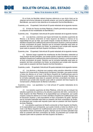 BOLETÍN OFICIAL DEL ESTADO
Núm. 295 Martes 10 de diciembre de 2013 Sec. I. Pág. 97892
En el título de Bachiller deberá hacerse referencia a que dicho título se ha
obtenido de la forma indicada en el párrafo anterior, así como la calificación final de
Bachillerato, que será la nota obtenida en la evaluación final de Bachillerato.»
Cuarenta y uno. El apartado 2 del artículo 53 queda redactado de la siguiente manera:
«2. El título de Técnico de Artes Plásticas y Diseño permitirá el acceso directo
a cualquiera de las modalidades de Bachillerato.»
Cuarenta y dos. El apartado 3 del artículo 54 queda redactado de la siguiente manera:
«3. Los alumnos y alumnas que hayan terminado los estudios superiores de
Música o de Danza obtendrán el título Superior de Música o Danza en la
especialidad de que se trate, que queda incluido a todos los efectos en el nivel 2
del Marco Español de Cualificaciones para la Educación Superior y será equivalente
al título universitario de grado. Siempre que la normativa aplicable exija estar en
posesión del título universitario de Grado, se entenderá que cumple este requisito
quien esté en posesión del título Superior de Música o Danza.»
Cuarenta y tres. El apartado 3 del artículo 55 queda redactado de la siguiente manera:
«3. Quienes hayan superado las enseñanzas de Arte Dramático obtendrán el
título Superior de Arte Dramático, que queda incluido a todos los efectos en el nivel 2
del Marco Español de Cualificaciones para la Educación Superior y será equivalente
al título universitario de grado. Siempre que la normativa aplicable exija estar en
posesión del título universitario de Grado, se entenderá que cumple este requisito
quien esté en posesión del título Superior de Arte Dramático.»
Cuarenta y cuatro. El apartado 2 del artículo 56 queda redactado de la siguiente manera:
«2. Los alumnos y alumnas que superen estos estudios obtendrán el título
Superior de Conservación y Restauración de Bienes Culturales, que queda incluido
a todos los efectos en el nivel 2 del Marco Español de Cualificaciones para la
Educación Superior y será equivalente al título universitario de grado. Siempre que
la normativa aplicable exija estar en posesión del título universitario de Grado, se
entenderá que cumple este requisito quien esté en posesión del título Superior de
Conservación y Restauración de Bienes Culturales.»
Cuarenta y cinco. Los apartados 3 y 4 del artículo 57 quedan redactados de la
siguiente manera:
«3. Los estudios superiores de Artes Plásticas, entre los que se incluyen los
estudios superiores de cerámica y los estudios superiores del vidrio, conducirán al
título Superior de Artes Plásticas en la especialidad que corresponda, que queda
incluido a todos los efectos en el nivel 2 del Marco Español de Cualificaciones para
la Educación Superior y será equivalente al título universitario de grado. Siempre
que la normativa aplicable exija estar en posesión del título universitario de Grado,
se entenderá que cumple este requisito quien esté en posesión del título Superior
de Artes Plásticas.
4. Los estudios superiores de Diseño conducirán al título Superior de Diseño,
en la especialidad que corresponda, que queda incluido a todos los efectos en el
nivel 2 del Marco Español de Cualificaciones para la Educación Superior y será
equivalente al título universitario de grado. Siempre que la normativa aplicable exija
estar en posesión del título universitario de Grado, se entenderá que cumple este
requisito quien esté en posesión del título Superior de Diseño.»
cve:BOE-A-2013-12886
 