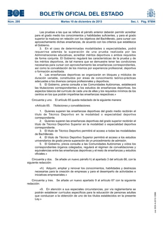 BOLETÍN OFICIAL DEL ESTADO
Núm. 295 Martes 10 de diciembre de 2013 Sec. I. Pág. 97894
Las pruebas a las que se refiere el párrafo anterior deberán permitir acreditar
para el grado medio los conocimientos y habilidades suficientes, y para el grado
superior la madurez en relación con los objetivos del Bachillerato, para cursar con
aprovechamiento dichas enseñanzas, de acuerdo con los criterios que establezca
el Gobierno.
3. En el caso de determinadas modalidades o especialidades, podrá
requerirse además la superación de una prueba realizada por las
Administraciones educativas, acreditar méritos deportivos o ambos requisitos
de forma conjunta. El Gobierno regulará las características de la prueba y de
los méritos deportivos, de tal manera que se demuestre tener las condiciones
necesarias para cursar con aprovechamiento las enseñanzas correspondientes,
así como la convalidación de los mismos por experiencia profesional, deportiva
o formación acreditada.
4. Las enseñanzas deportivas se organizarán en bloques y módulos de
duración variable, constituidos por áreas de conocimiento teórico-prácticas
adecuadas a los diversos campos profesionales y deportivos.
5. El Gobierno, previa consulta a las Comunidades Autónomas, establecerá
las titulaciones correspondientes a los estudios de enseñanzas deportivas, los
aspectos básicos del currículo de cada una de ellas y los requisitos mínimos de los
centros en los que podrán impartirse las enseñanzas respectivas.»
Cincuenta y uno. El artículo 65 queda redactado de la siguiente manera:
«Artículo 65. Titulaciones y convalidaciones.
1. Quienes superen las enseñanzas deportivas del grado medio recibirán el
título de Técnico Deportivo en la modalidad o especialidad deportiva
correspondiente.
2. Quienes superen las enseñanzas deportivas del grado superior recibirán el
título de Técnico Deportivo Superior en la modalidad o especialidad deportiva
correspondiente.
3. El título de Técnico Deportivo permitirá el acceso a todas las modalidades
de Bachillerato.
4. El título de Técnico Deportivo Superior permitirá el acceso a los estudios
universitarios de grado previa superación de un procedimiento de admisión.
5. El Gobierno, previa consulta a las Comunidades Autónomas y oídos los
correspondientes órganos colegiados, regulará el régimen de convalidaciones y
equivalencias entre las enseñanzas deportivas y el resto de enseñanzas y estudios
oficiales.»
Cincuenta y dos. Se añade un nuevo párrafo h) al apartado 3 del artículo 66, con la
siguiente redacción:
«h) Adquirir, ampliar y renovar los conocimientos, habilidades y destrezas
necesarias para la creación de empresas y para el desempeño de actividades e
iniciativas empresariales.»
Cincuenta y tres. Se añade un nuevo apartado 9 al artículo 67 con la siguiente
redacción:
«9. En atención a sus especiales circunstancias, por vía reglamentaria se
podrán establecer currículos específicos para la educación de personas adultas
que conduzcan a la obtención de uno de los títulos establecidos en la presente
Ley.»
cve:BOE-A-2013-12886
 
