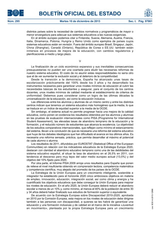 BOLETÍN OFICIAL DEL ESTADO
Núm. 295 Martes 10 de diciembre de 2013 Sec. I. Pág. 97861
distintos países sobre la necesidad de cambios normativos y programáticos de mayor o
menor envergadura para adecuar sus sistemas educativos a las nuevas exigencias.
En el ámbito europeo podemos citar a Finlandia, Suecia, Alemania, Austria, Francia,
Italia, Dinamarca, Polonia, Hungría y Reino Unido como ejemplos de países cuyos
sistemas educativos están en revisión. Fuera del ámbito europeo Brasil, Singapur, Japón,
China (Shanghai), Canadá (Ontario), República de Corea o EE.UU. también están
inmersos en procesos de mejora de la educación, con cambios regulatorios y
planificaciones a medio y largo plazo.
V
La finalización de un ciclo económico expansivo y sus inevitables consecuencias
presupuestarias no pueden ser una coartada para eludir las necesarias reformas de
nuestro sistema educativo. El costo de no asumir estas responsabilidades no sería otro
que el de ver aumentar la exclusión social y el deterioro de la competitividad.
Desde la transición a la democracia, España ha alcanzado unas tasas de
escolarización prácticamente del 100% desde los 3 años y ha desarrollado los
instrumentos necesarios para garantizar unos niveles mínimos de educación al cubrir las
necesidades básicas de los estudiantes y asegurar, para el conjunto de los centros
docentes, unos niveles mínimos de calidad mediante el establecimiento de criterios de
uniformidad. Debemos pues considerar como un logro de las últimas décadas la
universalización de la educación, así como la educación inclusiva.
Las diferencias entre los alumnos y alumnas de un mismo centro y entre los distintos
centros indican que tenemos un sistema educativo más homogéneo que la media, lo que
se traduce en un índice de equidad superior a la media de la OCDE.
Sin embargo, el sistema actual no permite progresar hacia una mejora de la calidad
educativa, como ponen en evidencia los resultados obtenidos por los alumnos y alumnas
en las pruebas de evaluación internacionales como PISA (Programme for International
Student Assessment), las elevadas tasas de abandono temprano de la educación y la
formación, y el reducido número de estudiantes que alcanza la excelencia. La objetividad
de los estudios comparativos internacionales, que reflejan como mínimo el estancamiento
del sistema, llevan a la conclusión de que es necesaria una reforma del sistema educativo
que huya de los debates ideológicos que han dificultado el avance en los últimos años. Es
necesaria una reforma sensata, práctica, que permita desarrollar al máximo el potencial
de cada alumno o alumna.
Los resultados de 2011, difundidos por EUROSTAT (Statistical Office of the European
Communities) en relación con los indicadores educativos de la Estrategia Europa 2020,
destacan con claridad el abandono educativo temprano como una de las debilidades del
sistema educativo español, al situar la tasa de abandono en el 26,5% en 2011, con
tendencia al descenso pero muy lejos del valor medio europeo actual (13,5%) y del
objetivo del 10% fijado para 2020.
Por otra parte, el Informe PISA 2009 arroja unos resultados para España que ponen
de relieve el nivel insuficiente obtenido en comprensión lectora, competencia matemática
y competencia científica, muy alejado del promedio de los países de la OCDE.
La Estrategia de la Unión Europea para un crecimiento inteligente, sostenible e
integrador ha establecido para el horizonte 2020 cinco ambiciosos objetivos en materia
de empleo, innovación, educación, integración social, así como clima y energía y ha
cuantificado los objetivos educativos que debe conseguir la Unión Europea para mejorar
los niveles de educación. En el año 2020, la Unión Europea deberá reducir el abandono
escolar a menos de un 10% y, como mínimo, al menos el 40% de la población de entre 30
y 34 años deberá haber finalizado sus estudios de formación superior o equivalente.
De acuerdo con la Estrategia Europea sobre Discapacidad 2010-2020, aprobada
en 2010 por la Comisión Europea, esta mejora en los niveles de educación debe dirigirse
también a las personas con discapacidad, a quienes se les habrá de garantizar una
educación y una formación inclusivas y de calidad en el marco de la iniciativa «Juventud
en movimiento», planteada por la propia Estrategia Europea para un crecimiento
cve:BOE-A-2013-12886
 