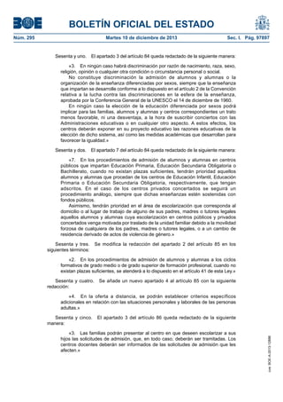 BOLETÍN OFICIAL DEL ESTADO
Núm. 295 Martes 10 de diciembre de 2013 Sec. I. Pág. 97897
Sesenta y uno. El apartado 3 del artículo 84 queda redactado de la siguiente manera:
«3. En ningún caso habrá discriminación por razón de nacimiento, raza, sexo,
religión, opinión o cualquier otra condición o circunstancia personal o social.
No constituye discriminación la admisión de alumnos y alumnas o la
organización de la enseñanza diferenciadas por sexos, siempre que la enseñanza
que impartan se desarrolle conforme a lo dispuesto en el artículo 2 de la Convención
relativa a la lucha contra las discriminaciones en la esfera de la enseñanza,
aprobada por la Conferencia General de la UNESCO el 14 de diciembre de 1960.
En ningún caso la elección de la educación diferenciada por sexos podrá
implicar para las familias, alumnos y alumnas y centros correspondientes un trato
menos favorable, ni una desventaja, a la hora de suscribir conciertos con las
Administraciones educativas o en cualquier otro aspecto. A estos efectos, los
centros deberán exponer en su proyecto educativo las razones educativas de la
elección de dicho sistema, así como las medidas académicas que desarrollan para
favorecer la igualdad.»
Sesenta y dos. El apartado 7 del artículo 84 queda redactado de la siguiente manera:
«7. En los procedimientos de admisión de alumnos y alumnas en centros
públicos que impartan Educación Primaria, Educación Secundaria Obligatoria o
Bachillerato, cuando no existan plazas suficientes, tendrán prioridad aquellos
alumnos y alumnas que procedan de los centros de Educación Infantil, Educación
Primaria o Educación Secundaria Obligatoria, respectivamente, que tengan
adscritos. En el caso de los centros privados concertados se seguirá un
procedimiento análogo, siempre que dichas enseñanzas estén sostenidas con
fondos públicos.
Asimismo, tendrán prioridad en el área de escolarización que corresponda al
domicilio o al lugar de trabajo de alguno de sus padres, madres o tutores legales
aquellos alumnos y alumnas cuya escolarización en centros públicos y privados
concertados venga motivada por traslado de la unidad familiar debido a la movilidad
forzosa de cualquiera de los padres, madres o tutores legales, o a un cambio de
residencia derivado de actos de violencia de género.»
Sesenta y tres. Se modifica la redacción del apartado 2 del artículo 85 en los
siguientes términos:
«2. En los procedimientos de admisión de alumnos y alumnas a los ciclos
formativos de grado medio o de grado superior de formación profesional, cuando no
existan plazas suficientes, se atenderá a lo dispuesto en el artículo 41 de esta Ley.»
Sesenta y cuatro. Se añade un nuevo apartado 4 al artículo 85 con la siguiente
redacción:
«4. En la oferta a distancia, se podrán establecer criterios específicos
adicionales en relación con las situaciones personales y laborales de las personas
adultas.»
Sesenta y cinco. El apartado 3 del artículo 86 queda redactado de la siguiente
manera:
«3. Las familias podrán presentar al centro en que deseen escolarizar a sus
hijos las solicitudes de admisión, que, en todo caso, deberán ser tramitadas. Los
centros docentes deberán ser informados de las solicitudes de admisión que les
afecten.»
cve:BOE-A-2013-12886
 