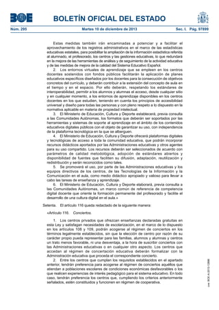 BOLETÍN OFICIAL DEL ESTADO
Núm. 295 Martes 10 de diciembre de 2013 Sec. I. Pág. 97899
Estas medidas también irán encaminadas a potenciar y a facilitar el
aprovechamiento de los registros administrativos en el marco de las estadísticas
educativas estatales, para posibilitar la ampliación de la información estadística referida
al alumnado, el profesorado, los centros y las gestiones educativas, lo que redundará
en la mejora de las herramientas de análisis y de seguimiento de la actividad educativa
y de las medidas de mejora de la calidad del Sistema Educativo Español.
2. Los entornos virtuales de aprendizaje que se empleen en los centros
docentes sostenidos con fondos públicos facilitarán la aplicación de planes
educativos específicos diseñados por los docentes para la consecución de objetivos
concretos del currículo, y deberán contribuir a la extensión del concepto de aula en
el tiempo y en el espacio. Por ello deberán, respetando los estándares de
interoperabilidad, permitir a los alumnos y alumnas el acceso, desde cualquier sitio
y en cualquier momento, a los entornos de aprendizaje disponibles en los centros
docentes en los que estudien, teniendo en cuenta los principios de accesibilidad
universal y diseño para todas las personas y con pleno respeto a lo dispuesto en la
normativa aplicable en materia de propiedad intelectual.
3. El Ministerio de Educación, Cultura y Deporte establecerá, previa consulta
a las Comunidades Autónomas, los formatos que deberán ser soportados por las
herramientas y sistemas de soporte al aprendizaje en el ámbito de los contenidos
educativos digitales públicos con el objeto de garantizar su uso, con independencia
de la plataforma tecnológica en la que se alberguen.
4. El Ministerio de Educación, Cultura y Deporte ofrecerá plataformas digitales
y tecnológicas de acceso a toda la comunidad educativa, que podrán incorporar
recursos didácticos aportados por las Administraciones educativas y otros agentes
para su uso compartido. Los recursos deberán ser seleccionados de acuerdo con
parámetros de calidad metodológica, adopción de estándares abiertos y
disponibilidad de fuentes que faciliten su difusión, adaptación, reutilización y
redistribución y serán reconocidos como tales.
5. Se promoverá el uso, por parte de las Administraciones educativas y los
equipos directivos de los centros, de las Tecnologías de la Información y la
Comunicación en el aula, como medio didáctico apropiado y valioso para llevar a
cabo las tareas de enseñanza y aprendizaje.
6. El Ministerio de Educación, Cultura y Deporte elaborará, previa consulta a
las Comunidades Autónomas, un marco común de referencia de competencia
digital docente que oriente la formación permanente del profesorado y facilite el
desarrollo de una cultura digital en el aula.»
Setenta. El artículo 116 queda redactado de la siguiente manera:
«Artículo 116. Conciertos.
1. Los centros privados que ofrezcan enseñanzas declaradas gratuitas en
esta Ley y satisfagan necesidades de escolarización, en el marco de lo dispuesto
en los artículos 108 y 109, podrán acogerse al régimen de conciertos en los
términos legalmente establecidos, sin que la elección de centro por razón de su
carácter propio pueda representar para las familias, alumnos y alumnas y centros
un trato menos favorable, ni una desventaja, a la hora de suscribir conciertos con
las Administraciones educativas o en cualquier otro aspecto. Los centros que
accedan al régimen de concertación educativa deberán formalizar con la
Administración educativa que proceda el correspondiente concierto.
2. Entre los centros que cumplan los requisitos establecidos en el apartado
anterior, tendrán preferencia para acogerse al régimen de conciertos aquéllos que
atiendan a poblaciones escolares de condiciones económicas desfavorables o los
que realicen experiencias de interés pedagógico para el sistema educativo. En todo
caso, tendrán preferencia los centros que, cumpliendo los criterios anteriormente
señalados, estén constituidos y funcionen en régimen de cooperativa.
cve:BOE-A-2013-12886
 