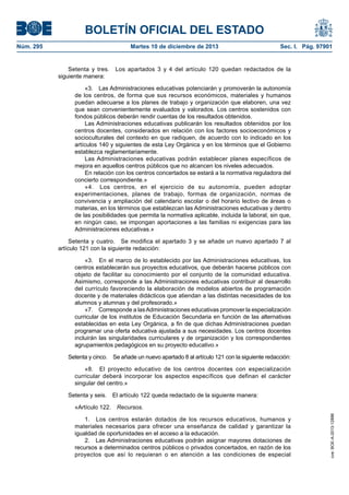 BOLETÍN OFICIAL DEL ESTADO
Núm. 295 Martes 10 de diciembre de 2013 Sec. I. Pág. 97901
Setenta y tres. Los apartados 3 y 4 del artículo 120 quedan redactados de la
siguiente manera:
«3. Las Administraciones educativas potenciarán y promoverán la autonomía
de los centros, de forma que sus recursos económicos, materiales y humanos
puedan adecuarse a los planes de trabajo y organización que elaboren, una vez
que sean convenientemente evaluados y valorados. Los centros sostenidos con
fondos públicos deberán rendir cuentas de los resultados obtenidos.
Las Administraciones educativas publicarán los resultados obtenidos por los
centros docentes, considerados en relación con los factores socioeconómicos y
socioculturales del contexto en que radiquen, de acuerdo con lo indicado en los
artículos 140 y siguientes de esta Ley Orgánica y en los términos que el Gobierno
establezca reglamentariamente.
Las Administraciones educativas podrán establecer planes específicos de
mejora en aquellos centros públicos que no alcancen los niveles adecuados.
En relación con los centros concertados se estará a la normativa reguladora del
concierto correspondiente.»
«4. Los centros, en el ejercicio de su autonomía, pueden adoptar
experimentaciones, planes de trabajo, formas de organización, normas de
convivencia y ampliación del calendario escolar o del horario lectivo de áreas o
materias, en los términos que establezcan las Administraciones educativas y dentro
de las posibilidades que permita la normativa aplicable, incluida la laboral, sin que,
en ningún caso, se impongan aportaciones a las familias ni exigencias para las
Administraciones educativas.»
Setenta y cuatro. Se modifica el apartado 3 y se añade un nuevo apartado 7 al
artículo 121 con la siguiente redacción:
«3. En el marco de lo establecido por las Administraciones educativas, los
centros establecerán sus proyectos educativos, que deberán hacerse públicos con
objeto de facilitar su conocimiento por el conjunto de la comunidad educativa.
Asimismo, corresponde a las Administraciones educativas contribuir al desarrollo
del currículo favoreciendo la elaboración de modelos abiertos de programación
docente y de materiales didácticos que atiendan a las distintas necesidades de los
alumnos y alumnas y del profesorado.»
«7. Corresponde a lasAdministraciones educativas promover la especialización
curricular de los institutos de Educación Secundaria en función de las alternativas
establecidas en esta Ley Orgánica, a fin de que dichas Administraciones puedan
programar una oferta educativa ajustada a sus necesidades. Los centros docentes
incluirán las singularidades curriculares y de organización y los correspondientes
agrupamientos pedagógicos en su proyecto educativo.»
Setenta y cinco. Se añade un nuevo apartado 8 al artículo 121 con la siguiente redacción:
«8. El proyecto educativo de los centros docentes con especialización
curricular deberá incorporar los aspectos específicos que definan el carácter
singular del centro.»
Setenta y seis. El artículo 122 queda redactado de la siguiente manera:
«Artículo 122. Recursos.
1. Los centros estarán dotados de los recursos educativos, humanos y
materiales necesarios para ofrecer una enseñanza de calidad y garantizar la
igualdad de oportunidades en el acceso a la educación.
2. Las Administraciones educativas podrán asignar mayores dotaciones de
recursos a determinados centros públicos o privados concertados, en razón de los
proyectos que así lo requieran o en atención a las condiciones de especial
cve:BOE-A-2013-12886
 