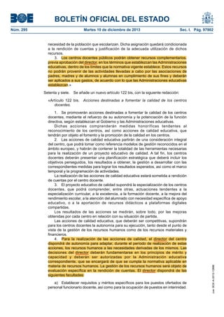 BOLETÍN OFICIAL DEL ESTADO
Núm. 295 Martes 10 de diciembre de 2013 Sec. I. Pág. 97902
necesidad de la población que escolarizan. Dicha asignación quedará condicionada
a la rendición de cuentas y justificación de la adecuada utilización de dichos
recursos.
3. Los centros docentes públicos podrán obtener recursos complementarios,
previa aprobación del director, en los términos que establezcan las Administraciones
educativas, dentro de los límites que la normativa vigente establece. Estos recursos
no podrán provenir de las actividades llevadas a cabo por las asociaciones de
padres, madres y de alumnos y alumnas en cumplimiento de sus fines y deberán
ser aplicados a sus gastos, de acuerdo con lo que las Administraciones educativas
establezcan.»
Setenta y siete. Se añade un nuevo artículo 122 bis, con la siguiente redacción:
«Artículo 122 bis. Acciones destinadas a fomentar la calidad de los centros
docentes.
1. Se promoverán acciones destinadas a fomentar la calidad de los centros
docentes, mediante el refuerzo de su autonomía y la potenciación de la función
directiva, según establezcan el Gobierno y las Administraciones educativas.
Dichas acciones comprenderán medidas honoríficas tendentes al
reconocimiento de los centros, así como acciones de calidad educativa, que
tendrán por objeto el fomento y la promoción de la calidad en los centros.
2. Las acciones de calidad educativa partirán de una consideración integral
del centro, que podrá tomar como referencia modelos de gestión reconocidos en el
ámbito europeo, y habrán de contener la totalidad de las herramientas necesarias
para la realización de un proyecto educativo de calidad. A tal fin, los centros
docentes deberán presentar una planificación estratégica que deberá incluir los
objetivos perseguidos, los resultados a obtener, la gestión a desarrollar con las
correspondientes medidas para lograr los resultados esperados, así como el marco
temporal y la programación de actividades.
La realización de las acciones de calidad educativa estará sometida a rendición
de cuentas por el centro docente.
3. El proyecto educativo de calidad supondrá la especialización de los centros
docentes, que podrá comprender, entre otras, actuaciones tendentes a la
especialización curricular, a la excelencia, a la formación docente, a la mejora del
rendimiento escolar, a la atención del alumnado con necesidad específica de apoyo
educativo, o a la aportación de recursos didácticos a plataformas digitales
compartidas.
Los resultados de las acciones se medirán, sobre todo, por las mejoras
obtenidas por cada centro en relación con su situación de partida.
Las acciones de calidad educativa, que deberán ser competitivas, supondrán
para los centros docentes la autonomía para su ejecución, tanto desde el punto de
vista de la gestión de los recursos humanos como de los recursos materiales y
financieros.
4. Para la realización de las acciones de calidad, el director del centro
dispondrá de autonomía para adaptar, durante el período de realización de estas
acciones, los recursos humanos a las necesidades derivadas de los mismos. Las
decisiones del director deberán fundamentarse en los principios de mérito y
capacidad y deberán ser autorizadas por la Administración educativa
correspondiente, que se encargará de que se cumpla la normativa aplicable en
materia de recursos humanos. La gestión de los recursos humanos será objeto de
evaluación específica en la rendición de cuentas. El director dispondrá de las
siguientes facultades:
a) Establecer requisitos y méritos específicos para los puestos ofertados de
personal funcionario docente, así como para la ocupación de puestos en interinidad.
cve:BOE-A-2013-12886
 