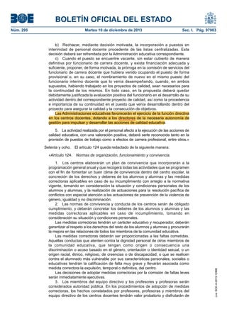 BOLETÍN OFICIAL DEL ESTADO
Núm. 295 Martes 10 de diciembre de 2013 Sec. I. Pág. 97903
b) Rechazar, mediante decisión motivada, la incorporación a puestos en
interinidad de personal docente procedente de las listas centralizadas. Esta
decisión deberá ser refrendada por la Administración educativa correspondiente.
c) Cuando el puesto se encuentre vacante, sin estar cubierto de manera
definitiva por funcionario de carrera docente, y exista financiación adecuada y
suficiente, proponer, de forma motivada, la prórroga en la comisión de servicios del
funcionario de carrera docente que hubiera venido ocupando el puesto de forma
provisional o, en su caso, el nombramiento de nuevo en el mismo puesto del
funcionario interino docente que lo venía desempeñando, cuando, en ambos
supuestos, habiendo trabajado en los proyectos de calidad, sean necesarios para
la continuidad de los mismos. En todo caso, en la propuesta deberá quedar
debidamente justificada la evaluación positiva del funcionario en el desarrollo de su
actividad dentro del correspondiente proyecto de calidad, así como la procedencia
e importancia de su continuidad en el puesto que venía desarrollando dentro del
proyecto para asegurar la calidad y la consecución de objetivos.
Las Administraciones educativas favorecerán el ejercicio de la función directiva
en los centros docentes, dotando a los directores de la necesaria autonomía de
gestión para impulsar y desarrollar las acciones de calidad educativa.
5. La actividad realizada por el personal afecto a la ejecución de las acciones de
calidad educativa, con una valoración positiva, deberá serle reconocida tanto en la
provisión de puestos de trabajo como a efectos de carrera profesional, entre otros.»
Setenta y ocho. El artículo 124 queda redactado de la siguiente manera:
«Artículo 124. Normas de organización, funcionamiento y convivencia.
1. Los centros elaborarán un plan de convivencia que incorporarán a la
programación general anual y que recogerá todas las actividades que se programen
con el fin de fomentar un buen clima de convivencia dentro del centro escolar, la
concreción de los derechos y deberes de los alumnos y alumnas y las medidas
correctoras aplicables en caso de su incumplimiento con arreglo a la normativa
vigente, tomando en consideración la situación y condiciones personales de los
alumnos y alumnas, y la realización de actuaciones para la resolución pacífica de
conflictos con especial atención a las actuaciones de prevención de la violencia de
género, igualdad y no discriminación.
2. Las normas de convivencia y conducta de los centros serán de obligado
cumplimiento, y deberán concretar los deberes de los alumnos y alumnas y las
medidas correctoras aplicables en caso de incumplimiento, tomando en
consideración su situación y condiciones personales.
Las medidas correctoras tendrán un carácter educativo y recuperador, deberán
garantizar el respeto a los derechos del resto de los alumnos y alumnas y procurarán
la mejora en las relaciones de todos los miembros de la comunidad educativa.
Las medidas correctoras deberán ser proporcionadas a las faltas cometidas.
Aquellas conductas que atenten contra la dignidad personal de otros miembros de
la comunidad educativa, que tengan como origen o consecuencia una
discriminación o acoso basado en el género, orientación o identidad sexual, o un
origen racial, étnico, religioso, de creencias o de discapacidad, o que se realicen
contra el alumnado más vulnerable por sus características personales, sociales o
educativas tendrán la calificación de falta muy grave y llevarán asociada como
medida correctora la expulsión, temporal o definitiva, del centro.
Las decisiones de adoptar medidas correctoras por la comisión de faltas leves
serán inmediatamente ejecutivas.
3. Los miembros del equipo directivo y los profesores y profesoras serán
considerados autoridad pública. En los procedimientos de adopción de medidas
correctoras, los hechos constatados por profesores, profesoras y miembros del
equipo directivo de los centros docentes tendrán valor probatorio y disfrutarán de
cve:BOE-A-2013-12886
 
