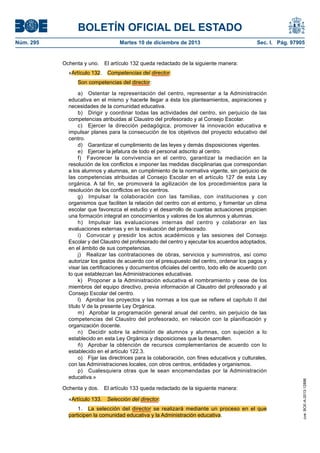 BOLETÍN OFICIAL DEL ESTADO
Núm. 295 Martes 10 de diciembre de 2013 Sec. I. Pág. 97905
Ochenta y uno. El artículo 132 queda redactado de la siguiente manera:
«Artículo 132. Competencias del director.
Son competencias del director:
a) Ostentar la representación del centro, representar a la Administración
educativa en el mismo y hacerle llegar a ésta los planteamientos, aspiraciones y
necesidades de la comunidad educativa.
b) Dirigir y coordinar todas las actividades del centro, sin perjuicio de las
competencias atribuidas al Claustro del profesorado y al Consejo Escolar.
c) Ejercer la dirección pedagógica, promover la innovación educativa e
impulsar planes para la consecución de los objetivos del proyecto educativo del
centro.
d) Garantizar el cumplimiento de las leyes y demás disposiciones vigentes.
e) Ejercer la jefatura de todo el personal adscrito al centro.
f) Favorecer la convivencia en el centro, garantizar la mediación en la
resolución de los conflictos e imponer las medidas disciplinarias que correspondan
a los alumnos y alumnas, en cumplimiento de la normativa vigente, sin perjuicio de
las competencias atribuidas al Consejo Escolar en el artículo 127 de esta Ley
orgánica. A tal fin, se promoverá la agilización de los procedimientos para la
resolución de los conflictos en los centros.
g) Impulsar la colaboración con las familias, con instituciones y con
organismos que faciliten la relación del centro con el entorno, y fomentar un clima
escolar que favorezca el estudio y el desarrollo de cuantas actuaciones propicien
una formación integral en conocimientos y valores de los alumnos y alumnas.
h) Impulsar las evaluaciones internas del centro y colaborar en las
evaluaciones externas y en la evaluación del profesorado.
i) Convocar y presidir los actos académicos y las sesiones del Consejo
Escolar y del Claustro del profesorado del centro y ejecutar los acuerdos adoptados,
en el ámbito de sus competencias.
j) Realizar las contrataciones de obras, servicios y suministros, así como
autorizar los gastos de acuerdo con el presupuesto del centro, ordenar los pagos y
visar las certificaciones y documentos oficiales del centro, todo ello de acuerdo con
lo que establezcan las Administraciones educativas.
k) Proponer a la Administración educativa el nombramiento y cese de los
miembros del equipo directivo, previa información al Claustro del profesorado y al
Consejo Escolar del centro.
l) Aprobar los proyectos y las normas a los que se refiere el capítulo II del
título V de la presente Ley Orgánica.
m) Aprobar la programación general anual del centro, sin perjuicio de las
competencias del Claustro del profesorado, en relación con la planificación y
organización docente.
n) Decidir sobre la admisión de alumnos y alumnas, con sujeción a lo
establecido en esta Ley Orgánica y disposiciones que la desarrollen.
ñ) Aprobar la obtención de recursos complementarios de acuerdo con lo
establecido en el artículo 122.3.
o) Fijar las directrices para la colaboración, con fines educativos y culturales,
con las Administraciones locales, con otros centros, entidades y organismos.
p) Cualesquiera otras que le sean encomendadas por la Administración
educativa.»
Ochenta y dos. El artículo 133 queda redactado de la siguiente manera:
«Artículo 133. Selección del director.
1. La selección del director se realizará mediante un proceso en el que
participen la comunidad educativa y la Administración educativa.
cve:BOE-A-2013-12886
 