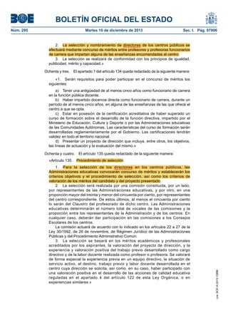 BOLETÍN OFICIAL DEL ESTADO
Núm. 295 Martes 10 de diciembre de 2013 Sec. I. Pág. 97906
2. La selección y nombramiento de directores de los centros públicos se
efectuará mediante concurso de méritos entre profesores y profesoras funcionarios
de carrera que impartan alguna de las enseñanzas encomendadas al centro.
3. La selección se realizará de conformidad con los principios de igualdad,
publicidad, mérito y capacidad.»
Ochenta y tres. El apartado 1 del artículo 134 queda redactado de la siguiente manera:
«1. Serán requisitos para poder participar en el concurso de méritos los
siguientes:
a) Tener una antigüedad de al menos cinco años como funcionario de carrera
en la función pública docente.
b) Haber impartido docencia directa como funcionario de carrera, durante un
período de al menos cinco años, en alguna de las enseñanzas de las que ofrece el
centro a que se opta.
c) Estar en posesión de la certificación acreditativa de haber superado un
curso de formación sobre el desarrollo de la función directiva, impartido por el
Ministerio de Educación, Cultura y Deporte o por las Administraciones educativas
de las Comunidades Autónomas. Las características del curso de formación serán
desarrolladas reglamentariamente por el Gobierno. Las certificaciones tendrán
validez en todo el territorio nacional.
d) Presentar un proyecto de dirección que incluya, entre otros, los objetivos,
las líneas de actuación y la evaluación del mismo.»
Ochenta y cuatro. El artículo 135 queda redactado de la siguiente manera:
«Artículo 135. Procedimiento de selección.
1. Para la selección de los directores en los centros públicos, las
Administraciones educativas convocarán concurso de méritos y establecerán los
criterios objetivos y el procedimiento de selección, así como los criterios de
valoración de los méritos del candidato y del proyecto presentado.
2. La selección será realizada por una comisión constituida, por un lado,
por representantes de las Administraciones educativas, y por otro, en una
proporción mayor del treinta y menor del cincuenta por ciento, por representantes
del centro correspondiente. De estos últimos, al menos el cincuenta por ciento
lo serán del Claustro del profesorado de dicho centro. Las Administraciones
educativas determinarán el número total de vocales de las comisiones y la
proporción entre los representantes de la Administración y de los centros. En
cualquier caso, deberán dar participación en las comisiones a los Consejos
Escolares de los centros.
La comisión actuará de acuerdo con lo indicado en los artículos 22 a 27 de la
Ley 30/1992, de 26 de noviembre, de Régimen Jurídico de las Administraciones
Públicas y del Procedimiento Administrativo Común.
3. La selección se basará en los méritos académicos y profesionales
acreditados por los aspirantes, la valoración del proyecto de dirección, y la
experiencia y valoración positiva del trabajo previo desarrollado como cargo
directivo y de la labor docente realizada como profesor o profesora. Se valorará
de forma especial la experiencia previa en un equipo directivo, la situación de
servicio activo, el destino, trabajo previo y labor docente desarrollada en el
centro cuya dirección se solicita, así como, en su caso, haber participado con
una valoración positiva en el desarrollo de las acciones de calidad educativa
reguladas en el apartado 4 del artículo 122 de esta Ley Orgánica, o en
experiencias similares.»
cve:BOE-A-2013-12886
 