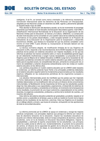 BOLETÍN OFICIAL DEL ESTADO
Núm. 295 Martes 10 de diciembre de 2013 Sec. I. Pág. 97862
inteligente. A tal fin, se tomará como marco orientador y de referencia necesaria la
Convención Internacional sobre los Derechos de las Personas con Discapacidad,
adoptada por las Naciones Unidas en diciembre de 2006, vigente y plenamente aplicable
en España desde mayo de 2008.
Para abordar la disminución del abandono escolar, se ha de incrementar el porcentaje
de jóvenes que finalizan el nivel educativo de Educación Secundaria superior, nivel CINE 3
(Clasificación Internacional Normalizada de la Educación de la Organización de las
Naciones Unidas para la Educación, la Ciencia y la Cultura, UNESCO). La consecución
de este nivel educativo se ha convertido en una cuestión clave de los sistemas educativos
y formativos en los países desarrollados, y está recogida también en el Proyecto de
Indicadores de la Educación de la Organización para la Cooperación y Desarrollo
Económicos (OCDE), que destaca la necesidad de que los jóvenes completen como
mínimo el nivel CINE 3 para afrontar su incorporación al mercado laboral con las
suficientes garantías.
La técnica normativa elegida, de modificación limitada de la Ley Orgánica de
Educación (LOE), responde a las recomendaciones de la OCDE basadas en las mejores
prácticas de los países con sistemas educativos con mejores resultados, en los que las
reformas se plantean de manera constante sobre un marco de estabilidad general según
se van detectando insuficiencias o surgen nuevas necesidades. La propuesta de la Ley
Orgánica para la Mejora de la Calidad Educativa (LOMCE) surge de la necesidad de dar
respuesta a problemas concretos de nuestro sistema educativo que están suponiendo un
lastre para la equidad social y la competitividad del país, primando la consecución de un
marco de estabilidad y evitando situaciones extraordinarias como las vividas en nuestro
sistema educativo en los últimos años.
Los cambios propuestos en nuestro sistema educativo por la LOMCE están basados
en evidencias. La reforma pretende hacer frente a los principales problemas detectados
en el sistema educativo español sobre los fundamentos proporcionados por los resultados
objetivos reflejados en las evaluaciones periódicas de los organismos europeos e
internacionales.
Los estudios internacionales ponen de manifiesto que los países que han mejorado
de forma relativamente rápida la calidad de sus sistemas educativos han implantado
medidas relacionadas con la simplificación del currículo y el refuerzo de los conocimientos
instrumentales, la flexibilización de las trayectorias de forma que los estudiantes puedan
elegir las más adecuadas a sus capacidades y aspiraciones, el desarrollo de sistemas de
evaluación externa censales y consistentes en el tiempo, el incremento de la transparencia
de los resultados, la promoción de una mayor autonomía y especialización en los centros
docentes, la exigencia a estudiantes, profesores y centros de la rendición de cuentas, y el
incentivo del esfuerzo.
Esta reforma del sistema educativo pretende ser gradualista y prudente, basada en el
sentido común y sostenible en el tiempo, pues su éxito se medirá en función de la mejora
objetiva de los resultados de los alumnos y alumnas. Esta Ley Orgánica es el resultado
de un diálogo abierto y sincero, que busca el consenso, enriquecido con las aportaciones
de toda la comunidad educativa.
VI
La reforma promovida por la LOMCE se apoya en evidencias y recoge las mejores
prácticas comparadas. Los principales objetivos que persigue la reforma son reducir la
tasa de abandono temprano de la educación, mejorar los resultados educativos de
acuerdo con criterios internacionales, tanto en la tasa comparativa de alumnos y alumnas
excelentes, como en la de titulados en Educación Secundaria Obligatoria, mejorar la
empleabilidad, y estimular el espíritu emprendedor de los estudiantes. Los principios
sobre los cuales pivota la reforma son, fundamentalmente, el aumento de la autonomía
de centros, el refuerzo de la capacidad de gestión de la dirección de los centros, las
evaluaciones externas de fin de etapa, la racionalización de la oferta educativa y la
flexibilización de las trayectorias.
cve:BOE-A-2013-12886
 