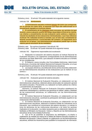 BOLETÍN OFICIAL DEL ESTADO
Núm. 295 Martes 10 de diciembre de 2013 Sec. I. Pág. 97907
Ochenta y cinco. El artículo 136 queda redactado de la siguiente manera:
«Artículo 136. Nombramiento.
1. La Administración educativa nombrará director del centro que corresponda,
por un período de cuatro años, al aspirante que haya sido seleccionado en el
procedimiento regulado en el artículo anterior.
2. El nombramiento de los directores podrá renovarse, por períodos de igual
duración, previa evaluación positiva del trabajo desarrollado al final de los mismos.
Los criterios y procedimientos de esta evaluación serán públicos y objetivos e
incluirán los resultados de las evaluaciones individualizadas, a que hace referencia
el artículo 144, realizadas durante su mandato, que, en todo caso, considerarán los
factores socioeconómicos y socioculturales del contexto y el seguimiento de la
evolución en el tiempo. Las Administraciones educativas podrán fijar un límite
máximo para la renovación de los mandatos.»
Ochenta y seis. Se suprime el apartado 2 del artículo 140.
Ochenta y siete. El artículo 142 queda redactado de la siguiente manera:
«Artículo 142. Organismos responsables de la evaluación.
1. Realizarán la evaluación del sistema educativo el Instituto Nacional de
Evaluación Educativa y los organismos correspondientes de las Administraciones
educativas que éstas determinen, que evaluarán el sistema educativo en el ámbito
de sus competencias.
2. El Gobierno, previa consulta a las Comunidades Autónomas, determinará
la estructura y funciones del Instituto Nacional de Evaluación Educativa, en el que
se garantizará la participación de las Administraciones educativas.
3. Los equipos directivos y el profesorado de los centros docentes colaborarán
con las Administraciones educativas en las evaluaciones que se realicen en sus
centros.»
Ochenta y ocho. El artículo 143 queda redactado de la siguiente manera:
«Artículo 143. Evaluación general del sistema educativo.
1. El Instituto Nacional de Evaluación Educativa, en colaboración con las
Administraciones educativas, elaborará planes plurianuales de evaluación general
del sistema educativo. Previamente a su realización se harán públicos los criterios
y procedimientos de evaluación.
Asimismo, el Instituto Nacional de Evaluación Educativa establecerá los
estándares metodológicos y científicos que garanticen la calidad, validez y fiabilidad
de las evaluaciones educativas, en colaboración con las Administraciones
educativas.
2. El Instituto Nacional de Evaluación Educativa, en colaboración con las
Administraciones educativas, coordinará la participación del Estado español en las
evaluaciones internacionales.
3. El Instituto Nacional de Evaluación Educativa, en colaboración con las
Administraciones educativas, elaborará el Sistema Estatal de Indicadores de la
Educación, que contribuirá al conocimiento del sistema educativo y a orientar la
toma de decisiones de las instituciones educativas y de todos los sectores
implicados en la educación. Los datos necesarios para su elaboración deberán ser
facilitados al Ministerio de Educación, Cultura y Deporte por las Administraciones
educativas de las Comunidades Autónomas.
4. Con el fin de posibilitar el diagnóstico de debilidades y el diseño e
implantación de medidas de mejora de la calidad del Sistema Educativo Español, el
Ministerio de Educación, Cultura y Deporte, en colaboración con las Administraciones
educativas, arbitrará los mecanismos para posibilitar la incorporación de información
cve:BOE-A-2013-12886
 