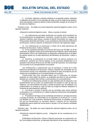 BOLETÍN OFICIAL DEL ESTADO
Núm. 295 Martes 10 de diciembre de 2013 Sec. I. Pág. 97910
2. Los títulos, diplomas o estudios indicados en el apartado anterior, obtenidos
o realizados de acuerdo con los requisitos de cada uno de los sistemas de estudios,
serán equivalentes a todos los efectos al título de Bachiller recogido en el artículo 37
de esta Ley Orgánica.»
Noventa y cinco. Se añade una nueva disposición adicional trigésima cuarta, con la
siguiente redacción:
«Disposición adicional trigésima cuarta. Becas y ayudas al estudio.
1. Las notificaciones que deban practicarse con ocasión de la tramitación de
los procedimientos de otorgamiento, revocación, revisión de oficio y reintegro de
ingresos indebidos sobre becas y ayudas al estudio financiadas con cargo a los
Presupuestos Generales del Estado y cuya competencia esté atribuida al Ministerio
de Educación, Cultura y Deporte, se efectuarán conforme a las siguientes reglas:
a) Las notificaciones se practicarán a través de la sede electrónica del
Ministerio de Educación, Cultura y Deporte.
b) En los supuestos previstos en el artículo 59.5 de la Ley 30/1992, de 26 de
noviembre, de régimen jurídico de las Administraciones Públicas y del Procedimiento
Administrativo Común, las notificaciones se efectuarán exclusivamente en el tablón
de edictos situado en la sede electrónica del Ministerio de Educación, Cultura y
Deporte.
c) Asimismo, la publicación en el citado tablón de edictos sustituirá a la
notificación, surtiendo sus mismos efectos, en los supuestos establecidos en el
apartado 6 del artículo 59 de la Ley 30/1992, de 26 de noviembre, de conformidad
con lo previsto en la correspondiente convocatoria.
Las notificaciones y publicaciones que se practiquen a través de la sede
electrónica del Ministerio de Educación, Cultura y Deporte irán precedidas de una
comunicación escrita a los interesados que advierta de esta circunstancia por los
medios que se establezcan en la correspondiente convocatoria.
Transcurridos diez días naturales desde que la notificación se hubiese
publicado en dicho tablón de edictos, se entenderá que ésta ha sido practicada,
dándose por cumplido dicho trámite y continuándose con el procedimiento.
El sistema de notificaciones previsto en este apartado será de aplicación a los
procedimientos que se inicien con posterioridad a la entrada en vigor de esta Ley
Orgánica. Las convocatorias de becas y ayudas al estudio que se publiquen con
posterioridad a la entrada en vigor de esta Ley Orgánica deberán adaptarse al
contenido de esta disposición adicional.
2. Las becas y ayudas al estudio que se concedan para cursar estudios
universitarios y no universitarios con validez académica oficial serán inembargables
en todos los casos.
3. Procederá el reintegro de las cantidades percibidas en concepto de becas
y ayudas al estudio, de conformidad con lo dispuesto en el artículo 37.1.i) de la
Ley 38/2003, de 17 de noviembre, General de Subvenciones, en aquellos casos en
los que los beneficiarios no reunieran alguno o algunos de los requisitos
establecidos para la obtención de las becas o ayudas o no los hubieran acreditado
debidamente.»
Noventa y seis. Se añade una nueva disposición adicional trigésima quinta, con la
siguiente redacción:
«Disposición adicional trigésima quinta. Integración de las competencias en el
currículo.
El Ministerio de Educación, Cultura y Deporte promoverá, en cooperación con
las Comunidades Autónomas, la adecuada descripción de las relaciones entre las
cve:BOE-A-2013-12886
 