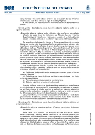 BOLETÍN OFICIAL DEL ESTADO
Núm. 295 Martes 10 de diciembre de 2013 Sec. I. Pág. 97911
competencias y los contenidos y criterios de evaluación de las diferentes
enseñanzas a partir de la entrada en vigor de esta Ley Orgánica.
A estos efectos, se prestará atención prioritaria al currículo de la enseñanza
básica.»
Noventa y siete. Se añade una nueva disposición adicional trigésima sexta, con la
siguiente redacción:
«Disposición adicional trigésima sexta. Admisión a las enseñanzas universitarias
oficiales de grado desde las titulaciones de Técnico Superior y Técnico
Deportivo Superior y de alumnos y alumnas en posesión de un título, diploma o
estudio obtenido o realizado en el extranjero equivalente al título de Bachiller.
De acuerdo con la legislación vigente, el Gobierno establecerá la normativa
básica que permita a las Universidades fijar los procedimientos de admisión a las
enseñanzas universitarias oficiales de grado de alumnos y alumnas que hayan
obtenido un título de Técnico Superior de Formación Profesional, de Técnico
Superior de Artes Plásticas y Diseño, o de Técnico Deportivo Superior, a que se
refieren los artículos 44, 53 y 65, así como de alumnos y alumnas en posesión de
un título, diploma o estudio equivalente al título de Bachiller, obtenido o realizado
en sistemas educativos de Estados que no sean miembros de la Unión Europea
con los que no se hayan suscrito acuerdos internacionales para el reconocimiento
del título de Bachiller en régimen de reciprocidad. En este último supuesto además
los alumnos y alumnas deberán cumplir el resto de requisitos establecidos para la
homologación del título, diploma o estudio obtenido o realizado en el extranjero.
Los procedimientos deberán respetar los principios de igualdad, no
discriminación, mérito y capacidad y utilizarán alguno o algunos de los siguientes
criterios de valoración de los estudiantes:
a) Calificación final obtenida en las enseñanzas cursadas, y/o en módulos o
materias concretas.
b) Relación entre los currículos de las titulaciones anteriores y los títulos
universitarios solicitados.
c) Formación académica o profesional complementaria.
d) Estudios superiores cursados con anterioridad.
Además, de forma excepcional podrán establecer evaluaciones específicas de
conocimientos y/o de competencias. En el caso de alumnos y alumnas en posesión
de un título, diploma o estudio obtenido o realizado en sistemas educativos
extranjeros, las evaluaciones se podrán realizar en inglés, y se tendrá en cuenta
las diferentes materias del currículo de dichos sistemas educativos.
Las Universidades podrán acordar la realización conjunta de todo o parte de los
procedimientos de admisión, así como el reconocimiento mutuo de los resultados
de las valoraciones realizadas en los procedimientos de admisión.»
Noventa y ocho. Se añade una nueva disposición adicional trigésima séptima, con
la siguiente redacción:
«Disposición adicional trigésima séptima. Expertos con dominio de lenguas
extranjeras.
Para cada curso escolar, las Administraciones educativas podrán
excepcionalmente, mientras exista insuficiencia de personal docente con
competencias lingüísticas suficientes, incorporar expertos con dominio de lenguas
extranjeras, nacionales o extranjeros, como profesorado en programas bilingües o
plurilingües, atendiendo a las necesidades de programación de la enseñanza para
el desarrollo del plurilingüismo a que se refiere la disposición final séptima bis de
esta Ley Orgánica. Dichos expertos deberán ser habilitados por lasAdministraciones
cve:BOE-A-2013-12886
 