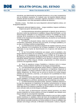 BOLETÍN OFICIAL DEL ESTADO
Núm. 295 Martes 10 de diciembre de 2013 Sec. I. Pág. 97912
educativas, que determinarán los requisitos formativos y, en su caso, la experiencia
que se consideren necesarios. En cualquier caso, los expertos deberán estar en
posesión del título de Doctor, Licenciado, Ingeniero, Arquitecto o el título de Grado
correspondiente u otro título equivalente a efectos de docencia.»
Noventa y nueve. Se añade una nueva disposición adicional trigésima octava, con
la siguiente redacción:
«Disposición adicional trigésima octava. Lengua castellana, lenguas cooficiales y
lenguas que gocen de protección legal.
1. Las Administraciones educativas garantizarán el derecho de los alumnos y
alumnas a recibir las enseñanzas en castellano, lengua oficial del Estado, y en las
demás lenguas cooficiales en sus respectivos territorios. El castellano es lengua
vehicular de la enseñanza en todo el Estado y las lenguas cooficiales lo son
también en las respectivas Comunidades Autónomas, de acuerdo con sus Estatutos
y normativa aplicable.
2. Al finalizar la educación básica, todos los alumnos y alumnas deberán
comprender y expresarse, de forma oral y por escrito, en la lengua castellana y, en
su caso, en la lengua cooficial correspondiente.
3. Las Administraciones educativas adoptarán las medidas oportunas a fin de
que la utilización en la enseñanza de la lengua castellana o de las lenguas
cooficiales no sea fuente de discriminación en el ejercicio del derecho a la
educación.
4. En las Comunidades Autónomas que posean, junto al castellano, otra
lengua oficial de acuerdo con sus Estatutos, o, en el caso de la Comunidad Foral
de Navarra, con lo establecido en la Ley Orgánica 13/1982, de 10 de agosto, de
Reintegración y Amejoramiento del Régimen Foral de Navarra, las Administraciones
educativas deberán garantizar el derecho de los alumnos y alumnas a recibir las
enseñanzas en ambas lenguas oficiales, programando su oferta educativa
conforme a los siguientes criterios:
a) Tanto la asignatura Lengua Castellana y Literatura como la Lengua
Cooficial y Literatura deberán impartirse en las lenguas correspondientes.
b) Las Administraciones educativas podrán diseñar e implantar sistemas en
los que se garantice la impartición de asignaturas no lingüísticas integrando la
lengua castellana y la lengua cooficial en cada uno de los ciclos y cursos de las
etapas obligatorias, de manera que se procure el dominio de ambas lenguas
oficiales por los alumnos y alumnas, y sin perjuicio de la posibilidad de incluir
lenguas extranjeras.
Las Administraciones educativas determinarán la proporción razonable de la
lengua castellana y la lengua cooficial en estos sistemas, pudiendo hacerlo de
forma heterogénea en su territorio, atendiendo a las circunstancias concurrentes.
c) Las Administraciones educativas podrán, asimismo, establecer sistemas en
los que las asignaturas no lingüísticas se impartan exclusivamente en lengua
castellana, en lengua cooficial o en alguna lengua extranjera, siempre que exista
oferta alternativa de enseñanza sostenida con fondos públicos en la que se utilice
como vehicular cada una de las lenguas cooficiales.
En estos casos, la Administración educativa deberá garantizar una oferta
docente sostenida con fondos públicos en la que el castellano sea utilizado como
lengua vehicular en una proporción razonable.
Los padres, madres o tutores legales tendrán derecho a que sus hijos o pupilos
reciban enseñanza en castellano, dentro del marco de la programación educativa.
Si la programación anual de la Administración educativa competente no garantizase
oferta docente razonable sostenida con fondos públicos en la que el castellano sea
utilizado como lengua vehicular, el Ministerio de Educación, Cultura y Deporte,
cve:BOE-A-2013-12886
 