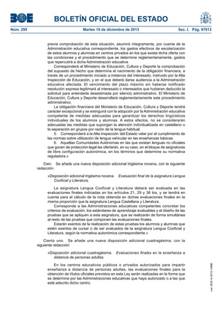 BOLETÍN OFICIAL DEL ESTADO
Núm. 295 Martes 10 de diciembre de 2013 Sec. I. Pág. 97913
previa comprobación de esta situación, asumirá íntegramente, por cuenta de la
Administración educativa correspondiente, los gastos efectivos de escolarización
de estos alumnos y alumnas en centros privados en los que exista dicha oferta con
las condiciones y el procedimiento que se determine reglamentariamente, gastos
que repercutirá a dicha Administración educativa.
Corresponderá al Ministerio de Educación, Cultura y Deporte la comprobación
del supuesto de hecho que determina el nacimiento de la obligación financiera, a
través de un procedimiento iniciado a instancia del interesado, instruido por la Alta
Inspección de Educación, y en el que deberá darse audiencia a la Administración
educativa afectada. El vencimiento del plazo máximo sin haberse notificado
resolución expresa legitimará al interesado o interesados que hubieran deducido la
solicitud para entenderla desestimada por silencio administrativo. El Ministerio de
Educación, Cultura y Deporte desarrollará reglamentariamente este procedimiento
administrativo.
La obligación financiera del Ministerio de Educación, Cultura y Deporte tendrá
carácter excepcional y se extinguirá con la adopción por la Administración educativa
competente de medidas adecuadas para garantizar los derechos lingüísticos
individuales de los alumnos y alumnas. A estos efectos, no se considerarán
adecuadas las medidas que supongan la atención individualizada en castellano o
la separación en grupos por razón de la lengua habitual.
5. Corresponderá a la Alta Inspección del Estado velar por el cumplimiento de
las normas sobre utilización de lengua vehicular en las enseñanzas básicas.
6. Aquellas Comunidades Autónomas en las que existan lenguas no oficiales
que gocen de protección legal las ofertarán, en su caso, en el bloque de asignaturas
de libre configuración autonómica, en los términos que determine su normativa
reguladora.»
Cien. Se añade una nueva disposición adicional trigésima novena, con la siguiente
redacción:
«Disposición adicional trigésima novena. Evaluación final de la asignatura Lengua
Cooficial y Literatura.
La asignatura Lengua Cooficial y Literatura deberá ser evaluada en las
evaluaciones finales indicadas en los artículos 21, 29 y 36 bis, y se tendrá en
cuenta para el cálculo de la nota obtenida en dichas evaluaciones finales en la
misma proporción que la asignatura Lengua Castellana y Literatura.
Corresponde a las Administraciones educativas competentes concretar los
criterios de evaluación, los estándares de aprendizaje evaluables y el diseño de las
pruebas que se apliquen a esta asignatura, que se realizarán de forma simultánea
al resto de las pruebas que componen las evaluaciones finales.
Estarán exentos de la realización de estas pruebas los alumnos y alumnas que
estén exentos de cursar o de ser evaluados de la asignatura Lengua Cooficial y
Literatura, según la normativa autonómica correspondiente.»
Ciento uno. Se añade una nueva disposición adicional cuadragésima, con la
siguiente redacción:
«Disposición adicional cuadragésima. Evaluaciones finales en la enseñanza a
distancia de personas adultas.
En los centros educativos públicos o privados autorizados para impartir
enseñanza a distancia de personas adultas, las evaluaciones finales para la
obtención de títulos oficiales previstos en esta Ley serán realizadas en la forma que
se determine por las Administraciones educativas que haya autorizado o a las que
esté adscrito dicho centro.
cve:BOE-A-2013-12886
 