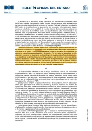 BOLETÍN OFICIAL DEL ESTADO
Núm. 295 Martes 10 de diciembre de 2013 Sec. I. Pág. 97863
VII
El aumento de la autonomía de los centros es una recomendación reiterada de la
OCDE para mejorar los resultados de los mismos, necesariamente unida a la exigencia
de una mayor transparencia en la rendición de cuentas. Pese a la reiteración formal de la
LOE sobre la importancia de la autonomía, las encuestas internacionales siguen
marcando este factor como un déficit de nuestro sistema. Es necesario que cada centro
tenga la capacidad de identificar cuáles son sus fortalezas y las necesidades de su
entorno, para así poder tomar decisiones sobre cómo mejorar su oferta educativa y
metodológica en ese ámbito, en relación directa, cuando corresponda por su naturaleza,
con la estrategia de la administración educativa. Esta responsabilidad llevará aparejada la
exigencia de demostrar que los recursos públicos se han utilizado de forma eficiente y
que han conducido a una mejora real de los resultados. La autonomía de los centros es
una puerta abierta a la atención a la diversidad de los alumnos y alumnas, que mantiene
la cohesión y unidad del sistema y abre nuevas posibilidades de cooperación entre los
centros y de creación de redes de apoyo y aprendizaje compartido.
La reforma contribuirá también a reforzar la capacidad de gestión de la dirección de
los centros, confiriendo a los directores, como representantes que son de la Administración
educativa en el centro y como responsables del proyecto educativo, la oportunidad de
ejercer un mayor liderazgo pedagógico y de gestión. Por otro lado, se potencia la función
directiva a través de un sistema de certificación previa para acceder al puesto de director,
y se establece un protocolo para rendir cuentas de las decisiones tomadas, de las
acciones de calidad y de los resultados obtenidos al implementarlas. Pocas áreas de la
administración tienen la complejidad y el tamaño que tiene la red de centros públicos
educativos; siendo conscientes de su dificultad y del esfuerzo que supone para sus
responsables, mejorar su gestión es un reto ineludible para el sistema.
VIII
Las evaluaciones externas de fin de etapa constituyen una de las principales
novedades de la LOMCE con respecto al marco anterior y una de las medidas llamadas a
mejorar de manera más directa la calidad del sistema educativo. Veinte países de la
OCDE realizan a sus alumnos y alumnas pruebas de esta naturaleza y las evidencias
indican que su implantación tiene un impacto de al menos dieciséis puntos de mejora de
acuerdo con los criterios de PISA.
Estas pruebas tendrán un carácter formativo y de diagnóstico. Por un lado deben
servir para garantizar que todos los alumnos y alumnas alcancen los niveles de
aprendizaje adecuados para el normal desenvolvimiento de la vida personal y profesional
conforme el título pretendido, y además deben permitir orientar a los alumnos y alumnas
en sus decisiones escolares de acuerdo con los conocimientos y competencias que
realmente posean. Por otro lado, estas pruebas normalizan los estándares de titulación
en toda España, indicando de forma clara al conjunto de la comunidad educativa cuáles
son los niveles de exigencia requeridos e introduciendo elementos de certeza, objetividad
y comparabilidad de resultados. Además, proporcionan a los padres, a los centros y a las
Administraciones educativas una valiosa información de cara a futuras decisiones. El
objetivo de esta evaluación es la mejora del aprendizaje del alumno o alumna, de las
medidas de gestión de los centros y de las políticas de las Administraciones.
La transparencia de los datos debe realizarse persiguiendo informar sobre el valor
añadido de los centros en relación con las circunstancias socioeconómicas de su entorno
y, de manera especial, sobre la evolución de éstos.
Las pruebas serán homologables a las que se realizan en el ámbito internacional y, en
especial, a las de la OCDE y se centran en el nivel de adquisición de las competencias.
Siguiendo las pautas internacionales, deberán ser cuidadosas en cualquier caso para
poder medir los resultados del proceso de aprendizaje sin mermar la deseada autonomía
de los centros, y deberán excluir la posibilidad de cualquier tipo de adiestramiento para su
superación.
cve:BOE-A-2013-12886
 
