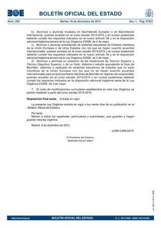 BOLETÍN OFICIAL DEL ESTADO
Núm. 295 Martes 10 de diciembre de 2013 Sec. I. Pág. 97921
b) Alumnos y alumnas titulados en Bachillerato Europeo o en Bachillerato
Internacional: quienes accedan en el curso escolar 2014-2015 y en cursos posteriores
deberán cumplir los requisitos indicados en el nuevo artículo 38 y en la disposición
adicional trigésima tercera de la Ley Orgánica 2/2006, de 3 de mayo.
c) Alumnos y alumnas procedentes de sistemas educativos de Estados miembros
de la Unión Europea o de otros Estados con los que se hayan suscrito acuerdos
internacionales: quienes accedan en el curso escolar 2014-2015 y en cursos posteriores
deberán cumplir los requisitos indicados en el nuevo artículo 38 y en la disposición
adicional trigésima tercera de la Ley Orgánica 2/2006, de 3 de mayo.
d) Alumnos y alumnas en posesión de las titulaciones de Técnico Superior y
Técnico Deportivo Superior, o de un título, diploma o estudio equivalente al título de
Bachiller, obtenido o realizado en sistemas educativos de Estados que no sean
miembros de la Unión Europea con los que no se hayan suscrito acuerdos
internacionales para el reconocimiento del título de Bachiller en régimen de reciprocidad:
quienes accedan en el curso escolar 2014-2015 y en cursos posteriores deberán
cumplir los requisitos indicados en la disposición adicional trigésima sexta de la Ley
Orgánica 2/2006, de 3 de mayo.
7. El resto de modificaciones curriculares establecidas en esta Ley Orgánica se
podrán implantar a partir del curso escolar 2014-2015.
Disposición final sexta. Entrada en vigor.
La presente Ley Orgánica entrará en vigor a los veinte días de su publicación en el
«Boletín Oficial del Estado».
Por tanto,
Mando a todos los españoles, particulares y autoridades, que guarden y hagan
guardar esta ley orgánica.
Madrid, 9 de diciembre de 2013.
JUAN CARLOS R.
El Presidente del Gobierno,
MARIANO RAJOY BREY
cve:BOE-A-2013-12886
http://www.boe.es BOLETÍN OFICIAL DEL ESTADO D. L.: M-1/1958 - ISSN: 0212-033X
 