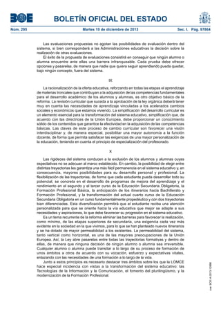 BOLETÍN OFICIAL DEL ESTADO
Núm. 295 Martes 10 de diciembre de 2013 Sec. I. Pág. 97864
Las evaluaciones propuestas no agotan las posibilidades de evaluación dentro del
sistema, si bien corresponderá a las Administraciones educativas la decisión sobre la
realización de otras evaluaciones.
El éxito de la propuesta de evaluaciones consistirá en conseguir que ningún alumno o
alumna encuentre ante ellas una barrera infranqueable. Cada prueba debe ofrecer
opciones y pasarelas, de manera que nadie que quiera seguir aprendiendo pueda quedar,
bajo ningún concepto, fuera del sistema.
IX
La racionalización de la oferta educativa, reforzando en todas las etapas el aprendizaje
de materias troncales que contribuyan a la adquisición de las competencias fundamentales
para el desarrollo académico de los alumnos y alumnas, es otro objetivo básico de la
reforma. La revisión curricular que suceda a la aprobación de la ley orgánica deberá tener
muy en cuenta las necesidades de aprendizaje vinculadas a los acelerados cambios
sociales y económicos que estamos viviendo. La simplificación del desarrollo curricular es
un elemento esencial para la transformación del sistema educativo, simplificación que, de
acuerdo con las directrices de la Unión Europea, debe proporcionar un conocimiento
sólido de los contenidos que garantice la efectividad en la adquisición de las competencias
básicas. Las claves de este proceso de cambio curricular son favorecer una visión
interdisciplinar y, de manera especial, posibilitar una mayor autonomía a la función
docente, de forma que permita satisfacer las exigencias de una mayor personalización de
la educación, teniendo en cuenta el principio de especialización del profesorado.
X
Las rigideces del sistema conducen a la exclusión de los alumnos y alumnas cuyas
expectativas no se adecuan al marco establecido. En cambio, la posibilidad de elegir entre
distintas trayectorias les garantiza una más fácil permanencia en el sistema educativo y, en
consecuencia, mayores posibilidades para su desarrollo personal y profesional. La
flexibilización de las trayectorias, de forma que cada estudiante pueda desarrollar todo su
potencial, se concreta en el desarrollo de programas de mejora del aprendizaje y el
rendimiento en el segundo y el tercer curso de la Educación Secundaria Obligatoria, la
Formación Profesional Básica, la anticipación de los itinerarios hacia Bachillerato y
Formación Profesional, y la transformación del actual cuarto curso de la Educación
Secundaria Obligatoria en un curso fundamentalmente propedéutico y con dos trayectorias
bien diferenciadas. Esta diversificación permitirá que el estudiante reciba una atención
personalizada para que se oriente hacia la vía educativa que mejor se adapte a sus
necesidades y aspiraciones, lo que debe favorecer su progresión en el sistema educativo.
Es un tema recurrente de la reforma eliminar las barreras para favorecer la realización,
como mínimo, de las etapas superiores de secundaria, una exigencia cada vez más
evidente en la sociedad en la que vivimos, para lo que se han planteado nuevos itinerarios
y se ha dotado de mayor permeabilidad a los existentes. La permeabilidad del sistema,
tanto vertical como horizontal, es una de las mayores preocupaciones de la Unión
Europea. Así, la Ley abre pasarelas entre todas las trayectorias formativas y dentro de
ellas, de manera que ninguna decisión de ningún alumno o alumna sea irreversible.
Cualquier alumno o alumna puede transitar a lo largo de su proceso de formación de
unos ámbitos a otros de acuerdo con su vocación, esfuerzo y expectativas vitales,
enlazando con las necesidades de una formación a lo largo de la vida.
Junto a estos principios es necesario destacar tres ámbitos sobre los que la LOMCE
hace especial incidencia con vistas a la transformación del sistema educativo: las
Tecnologías de la Información y la Comunicación, el fomento del plurilingüismo, y la
modernización de la Formación Profesional.
cve:BOE-A-2013-12886
 