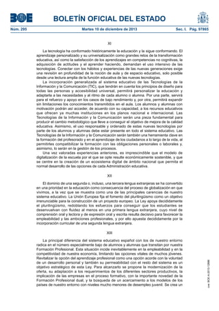 BOLETÍN OFICIAL DEL ESTADO
Núm. 295 Martes 10 de diciembre de 2013 Sec. I. Pág. 97865
XI
La tecnología ha conformado históricamente la educación y la sigue conformando. El
aprendizaje personalizado y su universalización como grandes retos de la transformación
educativa, así como la satisfacción de los aprendizajes en competencias no cognitivas, la
adquisición de actitudes y el aprender haciendo, demandan el uso intensivo de las
tecnologías. Conectar con los hábitos y experiencias de las nuevas generaciones exige
una revisión en profundidad de la noción de aula y de espacio educativo, solo posible
desde una lectura amplia de la función educativa de las nuevas tecnologías.
La incorporación generalizada al sistema educativo de las Tecnologías de la
Información y la Comunicación (TIC), que tendrán en cuenta los principios de diseño para
todas las personas y accesibilidad universal, permitirá personalizar la educación y
adaptarla a las necesidades y al ritmo de cada alumno o alumna. Por una parte, servirá
para el refuerzo y apoyo en los casos de bajo rendimiento y, por otra, permitirá expandir
sin limitaciones los conocimientos transmitidos en el aula. Los alumnos y alumnas con
motivación podrán así acceder, de acuerdo con su capacidad, a los recursos educativos
que ofrecen ya muchas instituciones en los planos nacional e internacional. Las
Tecnologías de la Información y la Comunicación serán una pieza fundamental para
producir el cambio metodológico que lleve a conseguir el objetivo de mejora de la calidad
educativa. Asimismo, el uso responsable y ordenado de estas nuevas tecnologías por
parte de los alumnos y alumnas debe estar presente en todo el sistema educativo. Las
Tecnologías de la Información y la Comunicación serán también una herramienta clave en
la formación del profesorado y en el aprendizaje de los ciudadanos a lo largo de la vida, al
permitirles compatibilizar la formación con las obligaciones personales o laborales y,
asimismo, lo serán en la gestión de los procesos.
Una vez valoradas experiencias anteriores, es imprescindible que el modelo de
digitalización de la escuela por el que se opte resulte económicamente sostenible, y que
se centre en la creación de un ecosistema digital de ámbito nacional que permita el
normal desarrollo de las opciones de cada Administración educativa.
XII
El dominio de una segunda o, incluso, una tercera lengua extranjeras se ha convertido
en una prioridad en la educación como consecuencia del proceso de globalización en que
vivimos, a la vez que se muestra como una de las principales carencias de nuestro
sistema educativo. La Unión Europea fija el fomento del plurilingüismo como un objetivo
irrenunciable para la construcción de un proyecto europeo. La Ley apoya decididamente
el plurilingüismo, redoblando los esfuerzos para conseguir que los estudiantes se
desenvuelvan con fluidez al menos en una primera lengua extranjera, cuyo nivel de
comprensión oral y lectora y de expresión oral y escrita resulta decisivo para favorecer la
empleabilidad y las ambiciones profesionales, y por ello apuesta decididamente por la
incorporación curricular de una segunda lengua extranjera.
XIII
La principal diferencia del sistema educativo español con los de nuestro entorno
radica en el número especialmente bajo de alumnos y alumnas que transitan por nuestra
Formación Profesional. Esta situación incide inevitablemente en la empleabilidad y en la
competitividad de nuestra economía, limitando las opciones vitales de muchos jóvenes.
Revitalizar la opción del aprendizaje profesional como una opción acorde con la voluntad
de un desarrollo personal y también su permeabilidad con el resto del sistema es un
objetivo estratégico de esta Ley. Para alcanzarlo se propone la modernización de la
oferta, su adaptación a los requerimientos de los diferentes sectores productivos, la
implicación de las empresas en el proceso formativo, con la importante novedad de la
Formación Profesional dual, y la búsqueda de un acercamiento a los modelos de los
países de nuestro entorno con niveles mucho menores de desempleo juvenil. Se crea un
cve:BOE-A-2013-12886
 