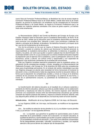 BOLETÍN OFICIAL DEL ESTADO
Núm. 295 Martes 10 de diciembre de 2013 Sec. I. Pág. 97866
nuevo título de Formación Profesional Básica, se flexibilizan las vías de acceso desde la
Formación Profesional Básica hacia la de Grado Medio y desde ésta hacia la de Grado
Superior, se prioriza la contribución a la ampliación de las competencias en Formación
Profesional Básica y de Grado Medio, se regula la Formación Profesional dual y se
completa con materias optativas orientadas a los ciclos de grado superior y al tránsito
hacia otras enseñanzas.
XIV
La Recomendación (2002)12 del Comité de Ministros del Consejo de Europa a los
Estados miembros sobre la Educación para la Ciudadanía Democrática, de fecha 16 de
octubre de 2002, señala que la educación para la ciudadanía democrática es esencial
para promover una sociedad libre, tolerante y justa y que contribuye a defender los
valores y principios de la libertad, el pluralismo, los derechos humanos y el imperio de la
ley, que son los fundamentos de la democracia.
Uno de los principios en los que se inspira el Sistema Educativo Español es la
transmisión y puesta en práctica de valores que favorezcan la libertad personal, la
responsabilidad, la ciudadanía democrática, la solidaridad, la tolerancia, la igualdad, el
respeto y la justicia, así como que ayuden a superar cualquier tipo de discriminación. Se
contempla también como fin a cuya consecución se orienta el Sistema Educativo Español
la preparación para el ejercicio de la ciudadanía y para la participación activa en la vida
económica, social y cultural, con actitud crítica y responsable y con capacidad de
adaptación a las situaciones cambiantes de la sociedad del conocimiento.
Esta Ley Orgánica considera esencial la preparación para la ciudadanía activa y la
adquisición de las competencias sociales y cívicas, recogidas en la Recomendación del
Parlamento Europeo y del Consejo de 18 de diciembre de 2006 sobre las competencias
clave para el aprendizaje permanente. En el contexto del cambio metodológico que esta
Ley Orgánica propugna se aborda esta necesidad de forma transversal al incorporar la
educación cívica y constitucional a todas las asignaturas durante la educación básica, de
forma que la adquisición de competencias sociales y cívicas se incluya en la dinámica
cotidiana de los procesos de enseñanza y aprendizaje y se potencie de esa forma, a
través de un planteamiento conjunto, su posibilidad de transferencia y su carácter
orientador.
XV
La transformación del sistema educativo es el resultado de un esfuerzo sostenido y
constante de reforma educativa, esfuerzo que sólo es posible realizar con la colaboración
permanente y respetuosa de todos los actores. De manera especial, será relevante
promover una cooperación sincera entre las Administraciones educativas que permita
compartir las mejores prácticas del sistema y mejorar la cohesión territorial. Además, esta
Ley adquirirá pleno sentido con el desarrollo de una futura ley sobre la función docente.
Artículo único. Modificación de la Ley Orgánica 2/2006, de 3 de mayo, de Educación.
La Ley Orgánica 2/2006, de 3 de mayo, de Educación, se modifica en los siguientes
términos:
Uno. Se modifica la redacción de los párrafos b), k) y l) y se añaden nuevos párrafos
h bis) y q) al artículo 1 en los siguientes términos:
«b) La equidad, que garantice la igualdad de oportunidades para el pleno
desarrollo de la personalidad a través de la educación, la inclusión educativa, la
igualdad de derechos y oportunidades que ayuden a superar cualquier discriminación
y la accesibilidad universal a la educación, y que actúe como elemento compensador
de las desigualdades personales, culturales, económicas y sociales, con especial
atención a las que se deriven de cualquier tipo de discapacidad.
cve:BOE-A-2013-12886
 
