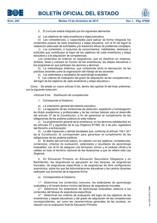 BOLETÍN OFICIAL DEL ESTADO
Núm. 295 Martes 10 de diciembre de 2013 Sec. I. Pág. 97868
2. El currículo estará integrado por los siguientes elementos:
a) Los objetivos de cada enseñanza y etapa educativa.
b) Las competencias, o capacidades para aplicar de forma integrada los
contenidos propios de cada enseñanza y etapa educativa, con el fin de lograr la
realización adecuada de actividades y la resolución eficaz de problemas complejos.
c) Los contenidos, o conjuntos de conocimientos, habilidades, destrezas y
actitudes que contribuyen al logro de los objetivos de cada enseñanza y etapa
educativa y a la adquisición de competencias.
Los contenidos se ordenan en asignaturas, que se clasifican en materias,
ámbitos, áreas y módulos en función de las enseñanzas, las etapas educativas o
los programas en que participen los alumnos y alumnas.
d) La metodología didáctica, que comprende tanto la descripción de las
prácticas docentes como la organización del trabajo de los docentes.
e) Los estándares y resultados de aprendizaje evaluables.
f) Los criterios de evaluación del grado de adquisición de las competencias y
del logro de los objetivos de cada enseñanza y etapa educativa.»
Cinco. Se añade un nuevo artículo 6 bis, dentro del capítulo III del título preliminar,
con la siguiente redacción:
«Artículo 6 bis. Distribución de competencias.
1. Corresponde al Gobierno:
a) La ordenación general del sistema educativo.
b) La regulación de las condiciones de obtención, expedición y homologación
de títulos académicos y profesionales y de las normas básicas para el desarrollo
del artículo 27 de la Constitución, a fin de garantizar el cumplimiento de las
obligaciones de los poderes públicos en esta materia.
c) La programación general de la enseñanza, en los términos establecidos en
los artículos 27 y siguientes de la Ley Orgánica 8/1985, de 3 de julio, reguladora
del Derecho a la Educación.
d) La alta inspección y demás facultades que, conforme al artículo 149.1.30.ª
de la Constitución, le corresponden para garantizar el cumplimiento de las
obligaciones de los poderes públicos.
e) El diseño del currículo básico, en relación con los objetivos, competencias,
contenidos, criterios de evaluación, estándares y resultados de aprendizaje
evaluables, con el fin de asegurar una formación común y el carácter oficial y la
validez en todo el territorio nacional de las titulaciones a que se refiere esta Ley
Orgánica.
2. En Educación Primaria, en Educación Secundaria Obligatoria y en
Bachillerato, las asignaturas se agruparán en tres bloques, de asignaturas
troncales, de asignaturas específicas y de asignaturas de libre configuración
autonómica, sobre los que las Administraciones educativas y los centros docentes
realizarán sus funciones de la siguiente forma:
a) Corresponderá al Gobierno:
1.º Determinar los contenidos comunes, los estándares de aprendizaje
evaluables y el horario lectivo mínimo del bloque de asignaturas troncales.
2.º Determinar los estándares de aprendizaje evaluables relativos a los
contenidos del bloque de asignaturas específicas.
3.º Determinar los criterios de evaluación del logro de los objetivos de las
enseñanzas y etapas educativas y del grado de adquisición de las competencias
correspondientes, así como las características generales de las pruebas, en
relación con la evaluación final de Educación Primaria.
cve:BOE-A-2013-12886
 