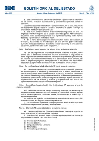 BOLETÍN OFICIAL DEL ESTADO
Núm. 295 Martes 10 de diciembre de 2013 Sec. I. Pág. 97870
5. Las Administraciones educativas fomentarán y potenciarán la autonomía
de los centros, evaluarán sus resultados y aplicarán los oportunos planes de
actuación.
Los centros docentes desarrollarán y complementarán, en su caso, el currículo
de las diferentes etapas y ciclos en uso de su autonomía, tal y como se recoge en
el capítulo II del título V de la presente Ley.
6. Los títulos correspondientes a las enseñanzas reguladas por esta Ley
Orgánica serán homologados por el Estado y expedidos por las Administraciones
educativas en las condiciones previstas en la legislación vigente y en las normas
básicas y específicas que al efecto se dicten.
7. En el marco de la cooperación internacional en materia de educación, el
Gobierno, de acuerdo con lo establecido en este artículo, podrá establecer
currículos mixtos de enseñanzas del sistema educativo español y de otros sistemas
educativos, conducentes a los títulos respectivos.»
Seis. Se añade un nuevo apartado 3 al artículo 9, con la siguiente redacción:
«3. En los programas de cooperación territorial se tendrá en cuenta, como
criterio para la distribución territorial de recursos económicos, la singularidad de
estos programas en términos orientados a favorecer la igualdad de oportunidades.
Se valorará especialmente el fenómeno de la despoblación de un territorio, así
como la dispersión geográfica de la población, la insularidad y las necesidades
específicas que presenta la escolarización del alumnado de zonas rurales.»
Siete. Se modifica el apartado 2 del artículo 16, con la siguiente redacción:
«2. La finalidad de la Educación Primaria es facilitar a los alumnos y alumnas
los aprendizajes de la expresión y comprensión oral, la lectura, la escritura, el
cálculo, la adquisición de nociones básicas de la cultura, y el hábito de convivencia
así como los de estudio y trabajo, el sentido artístico, la creatividad y la afectividad,
con el fin de garantizar una formación integral que contribuya al pleno desarrollo de
la personalidad de los alumnos y alumnas y de prepararlos para cursar con
aprovechamiento la Educación Secundaria Obligatoria.»
Ocho. Se modifican los párrafos b), h) y j) del artículo 17, que pasa a tener la
siguiente redacción:
«b) Desarrollar hábitos de trabajo individual y de equipo, de esfuerzo y de
responsabilidad en el estudio, así como actitudes de confianza en sí mismo, sentido
crítico, iniciativa personal, curiosidad, interés y creatividad en el aprendizaje, y
espíritu emprendedor.
h) Conocer los aspectos fundamentales de las Ciencias de la Naturaleza, las
Ciencias Sociales, la Geografía, la Historia y la Cultura.
j) Utilizar diferentes representaciones y expresiones artísticas e iniciarse en la
construcción de propuestas visuales y audiovisuales.»
Nueve. El artículo 18 queda redactado de la siguiente manera:
«1. La etapa de Educación Primaria comprende seis cursos y se organiza en
áreas, que tendrán un carácter global e integrador.
2. Los alumnos y alumnas deben cursar las siguientes áreas del bloque de
asignaturas troncales en cada uno de los cursos:
a) Ciencias de la Naturaleza.
b) Ciencias Sociales.
c) Lengua Castellana y Literatura.
d) Matemáticas.
e) Primera Lengua Extranjera.
cve:BOE-A-2013-12886
 