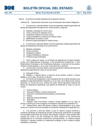 BOLETÍN OFICIAL DEL ESTADO
Núm. 295 Martes 10 de diciembre de 2013 Sec. I. Pág. 97873
Quince. El artículo 24 queda redactado de la siguiente manera:
«Artículo 24. Organización del primer ciclo de Educación Secundaria Obligatoria.
1. Los alumnos y alumnas deben cursar las siguientes materias generales del
bloque de asignaturas troncales en los cursos primero y segundo:
a) Biología y Geología en primer curso.
b) Física y Química en segundo curso.
c) Geografía e Historia en ambos cursos.
d) Lengua Castellana y Literatura en ambos cursos.
e) Matemáticas en ambos cursos.
f) Primera Lengua Extranjera en ambos cursos.
2. Los alumnos y alumnas deben cursar las siguientes materias generales del
bloque de asignaturas troncales en el curso tercero:
a) Biología y Geología.
b) Física y Química.
c) Geografía e Historia.
d) Lengua Castellana y Literatura.
e) Primera Lengua Extranjera.
3. Como materia de opción, en el bloque de asignaturas troncales deberán
cursar, bien Matemáticas Orientadas a las Enseñanzas Académicas, o bien
Matemáticas Orientadas a las Enseñanzas Aplicadas, a elección de los padres,
madres o tutores legales o, en su caso, de los alumnos y alumnas.
4. Los alumnos y alumnas deben cursar las siguientes materias del bloque de
asignaturas específicas en cada uno de los cursos:
a) Educación Física.
b) Religión, o Valores Éticos, a elección de los padres, madres o tutores
legales o, en su caso, del alumno o alumna.
c) En función de la regulación y de la programación de la oferta educativa que
establezca cada Administración educativa y, en su caso, de la oferta de los centros
docentes, un mínimo de una y, máximo de cuatro, de las siguientes materias del
bloque de asignaturas específicas, que podrán ser diferentes en cada uno de los
cursos:
1.º Cultura Clásica.
2.º Educación Plástica, Visual y Audiovisual.
3.º Iniciación a la Actividad Emprendedora y Empresarial.
4.º Música.
5.º Segunda Lengua Extranjera.
6.º Tecnología.
7.º Religión, sólo si los padres, madres o tutores legales o, en su caso, el
alumno o alumna no la han escogido en la elección indicada en el apartado 4.b).
8.º Valores Éticos, sólo si los padres, madres o tutores legales o, en su caso,
el alumno o alumna no la han escogido en la elección indicada en el apartado 4.b).
5. Los alumnos y alumnas deben cursar la materia Lengua Cooficial y
Literatura del bloque de asignaturas de libre configuración autonómica en aquellas
Comunidades Autónomas que posean dicha lengua cooficial, si bien podrán estar
exentos de cursar o de ser evaluados de dicha materia en las condiciones
establecidas en la normativa autonómica correspondiente. La materia Lengua
Cooficial y Literatura recibirá un tratamiento análogo al de la materia Lengua
Castellana y Literatura.
cve:BOE-A-2013-12886
 