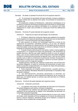 BOLETÍN OFICIAL DEL ESTADO
Núm. 295 Martes 10 de diciembre de 2013 Sec. I. Pág. 97876
Diecisiete. Se añade un apartado 6 al artículo 26 con la siguiente redacción:
«6. En el proceso de aprendizaje de lengua extranjera, la lengua castellana o
la lengua cooficial sólo se utilizarán como apoyo. Se priorizarán la comprensión y
expresión oral.
Se establecerán medidas de flexibilización y alternativas metodológicas en la
enseñanza y evaluación de la lengua extranjera para el alumnado con discapacidad,
en especial para aquél que presenta dificultades en su expresión oral. Estas
adaptaciones en ningún caso se tendrán en cuenta para minorar las calificaciones
obtenidas.»
Dieciocho. El artículo 27 queda redactado de la siguiente manera:
«Artículo 27. Programas de mejora del aprendizaje y del rendimiento.
1. El Gobierno definirá las condiciones básicas para establecer los requisitos
de los programas de mejora del aprendizaje y del rendimiento que se desarrollarán
a partir de 2.º curso de la Educación Secundaria Obligatoria.
En este supuesto, se utilizará una metodología específica a través de una
organización de contenidos, actividades prácticas y, en su caso, de materias
diferente a la establecida con carácter general, con la finalidad de que los alumnos
y alumnas puedan cursar el cuarto curso por la vía ordinaria y obtengan el título de
Graduado en Educación Secundaria Obligatoria.
2. El equipo docente podrá proponer a los padres, madres o tutores legales la
incorporación a un programa de mejora del aprendizaje y del rendimiento de
aquellos alumnos y alumnas que hayan repetido al menos un curso en cualquier
etapa, y que una vez cursado el primer curso de Educación Secundaria Obligatoria
no estén en condiciones de promocionar al segundo curso, o que una vez cursado
segundo curso no estén en condiciones de promocionar al tercero. El programa se
desarrollará a lo largo de los cursos segundo y tercero en el primer supuesto, o
sólo en tercer curso en el segundo supuesto.
Aquellos alumnos y alumnas que, habiendo cursado tercer curso de Educación
Secundaria Obligatoria, no estén en condiciones de promocionar al cuarto curso,
podrán incorporarse excepcionalmente a un programa de mejora del aprendizaje y
del rendimiento para repetir tercer curso.
3. Estos programas irán dirigidos preferentemente a aquellos alumnos y
alumnas que presenten dificultades relevantes de aprendizaje no imputables a falta
de estudio o esfuerzo.
4. Las Administraciones educativas garantizarán al alumnado con
discapacidad que participe en estos programas la disposición de los recursos de
apoyo que, con carácter general, se prevean para este alumnado en el Sistema
Educativo Español.»
Diecinueve. El artículo 28 queda redactado de la siguiente manera:
«Artículo 28. Evaluación y promoción.
1. La evaluación del proceso de aprendizaje del alumnado de la Educación
Secundaria Obligatoria será continua, formativa e integradora.
Se establecerán las medidas más adecuadas para que las condiciones de
realización de las evaluaciones se adapten a las necesidades del alumnado con
necesidades educativas especiales.
2. Las decisiones sobre la promoción del alumnado de un curso a otro, dentro
de la etapa, serán adoptadas de forma colegiada por el conjunto de profesores del
alumno o alumna respectivo, atendiendo al logro de los objetivos y al grado de
adquisición de las competencias correspondientes.
cve:BOE-A-2013-12886
 