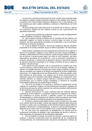 BOLETÍN OFICIAL DEL ESTADO
Núm. 295 Martes 10 de diciembre de 2013 Sec. I. Pág. 97877
Los alumnos y alumnas promocionarán de curso cuando hayan superado todas
las materias cursadas o tengan evaluación negativa en dos materias como máximo,
y repetirán curso cuando tengan evaluación negativa en tres o más materias, o en
dos materias que sean Lengua Castellana y Literatura y Matemáticas de forma
simultánea.
De forma excepcional, podrá autorizarse la promoción de un alumno o alumna
con evaluación negativa en tres materias cuando se den conjuntamente las
siguientes condiciones:
a) que dos de las materias con evaluación negativa no sean simultáneamente
Lengua Castellana y Literatura, y Matemáticas,
b) que el equipo docente considere que la naturaleza de las materias con
evaluación negativa no impide al alumno o alumna seguir con éxito el curso
siguiente, que tiene expectativas favorables de recuperación y que la promoción
beneficiará su evolución académica,
c) y que se apliquen al alumno o alumna las medidas de atención educativa
propuestas en el consejo orientador al que se refiere el apartado 7 de este artículo.
Podrá también autorizarse de forma excepcional la promoción de un alumno o
alumna con evaluación negativa en dos materias que sean Lengua Castellana y
Literatura y Matemáticas de forma simultánea cuando el equipo docente considere
que el alumno o alumna puede seguir con éxito el curso siguiente, que tiene
expectativas favorables de recuperación y que la promoción beneficiará su
evolución académica, y siempre que se apliquen al alumno o alumna las medidas
de atención educativa propuestas en el consejo orientador al que se refiere el
apartado 7 de este artículo.
A los efectos de este apartado, sólo se computarán las materias que como
mínimo el alumno o alumna debe cursar en cada uno de los bloques. Además, en
relación con aquellos alumnos y alumnas que cursen Lengua Cooficial y Literatura,
sólo se computará una materia en el bloque de asignaturas de libre configuración
autonómica, con independencia de que dichos alumnos y alumnas puedan cursar
más materias de dicho bloque. Las materias con la misma denominación en
diferentes cursos de la Educación Secundaria Obligatoria se considerarán como
materias distintas. La materia Lengua Cooficial y Literatura tendrá la misma
consideración que la materia Lengua Castellana y Literatura en aquellas
Comunidades Autónomas que posean lengua cooficial.
3. Con el fin de facilitar a los alumnos y alumnas la recuperación de las
materias con evaluación negativa, las Administraciones educativas regularán las
condiciones para que los centros organicen las oportunas pruebas extraordinarias
en las condiciones que determinen.
4. Quienes promocionen sin haber superado todas las materias deberán
matricularse de las materias no superadas, seguirán los programas de refuerzo
que establezca el equipo docente y deberán superar las evaluaciones
correspondientes a dichos programas de refuerzo. Esta circunstancia será tenida
en cuenta a los efectos de promoción previstos en los apartados anteriores.
5. El alumno o alumna podrá repetir el mismo curso una sola vez y dos veces
como máximo dentro de la etapa. Cuando esta segunda repetición deba producirse
en tercero o cuarto curso, se prolongará un año el límite de edad al que se refiere el
apartado 2 del artículo 4. Excepcionalmente, un alumno o alumna podrá repetir una
segunda vez en cuarto curso si no ha repetido en los cursos anteriores de la etapa.
6. En todo caso, las repeticiones se establecerán de manera que las
condiciones curriculares se adapten a las necesidades del alumno o alumna y
estén orientadas a la superación de las dificultades detectadas.
7. Con la finalidad de facilitar que todos los alumnos y alumnas logren los
objetivos y alcancen el adecuado grado de adquisición de las competencias
correspondientes, las Administraciones educativas establecerán medidas de
cve:BOE-A-2013-12886
 