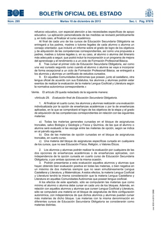 BOLETÍN OFICIAL DEL ESTADO
Núm. 295 Martes 10 de diciembre de 2013 Sec. I. Pág. 97878
refuerzo educativo, con especial atención a las necesidades específicas de apoyo
educativo. La aplicación personalizada de las medidas se revisará periódicamente
y, en todo caso, al finalizar el curso académico.
Al final de cada uno de los cursos de Educación Secundaria Obligatoria se
entregará a los padres, madres o tutores legales de cada alumno o alumna un
consejo orientador, que incluirá un informe sobre el grado de logro de los objetivos
y de adquisición de las competencias correspondientes, así como una propuesta a
padres, madres o tutores legales o, en su caso, al alumno o alumna del itinerario
más adecuado a seguir, que podrá incluir la incorporación a un programa de mejora
del aprendizaje y el rendimiento o a un ciclo de Formación Profesional Básica.
8. Tras cursar el primer ciclo de Educación Secundaria Obligatoria, así como
una vez cursado segundo curso cuando el alumno o alumna se vaya a incorporar
de forma excepcional a un ciclo de Formación Profesional Básica, se entregará a
los alumnos y alumnas un certificado de estudios cursados.
9. En aquellas Comunidades Autónomas que posean, junto al castellano, otra
lengua oficial de acuerdo con sus Estatutos, los alumnos y alumnas podrán estar
exentos de realizar la evaluación de la materia Lengua Cooficial y Literatura según
la normativa autonómica correspondiente.»
Veinte. El artículo 29 queda redactado de la siguiente manera:
«Artículo 29. Evaluación final de Educación Secundaria Obligatoria.
1. Al finalizar el cuarto curso, los alumnos y alumnas realizarán una evaluación
individualizada por la opción de enseñanzas académicas o por la de enseñanzas
aplicadas, en la que se comprobará el logro de los objetivos de la etapa y el grado
de adquisición de las competencias correspondientes en relación con las siguientes
materias:
a) Todas las materias generales cursadas en el bloque de asignaturas
troncales, salvo Biología y Geología y Física y Química, de las que el alumno o
alumna será evaluado si las escoge entre las materias de opción, según se indica
en el párrafo siguiente.
b) Dos de las materias de opción cursadas en el bloque de asignaturas
troncales, en cuarto curso.
c) Una materia del bloque de asignaturas específicas cursada en cualquiera
de los cursos, que no sea Educación Física, Religión, o Valores Éticos.
2. Los alumnos y alumnas podrán realizar la evaluación por cualquiera de las
dos opciones de enseñanzas académicas o de enseñanzas aplicadas, con
independencia de la opción cursada en cuarto curso de Educación Secundaria
Obligatoria, o por ambas opciones en la misma ocasión.
3. Podrán presentarse a esta evaluación aquellos alumnos y alumnas que
hayan obtenido bien evaluación positiva en todas las materias, o bien negativa en
un máximo de dos materias siempre que no sean simultáneamente Lengua
Castellana y Literatura, y Matemáticas. A estos efectos, la materia Lengua Cooficial
y Literatura tendrá la misma consideración que la materia Lengua Castellana y
Literatura en aquellas Comunidades Autónomas que posean lengua cooficial.
A los efectos de este apartado, sólo se computarán las materias que como
mínimo el alumno o alumna debe cursar en cada uno de los bloques. Además, en
relación con aquellos alumnos y alumnas que cursen Lengua Cooficial y Literatura,
sólo se computará una materia en el bloque de asignaturas de libre configuración
autonómica, con independencia de que dichos alumnos y alumnas puedan cursar
más materias de dicho bloque. Las materias con la misma denominación en
diferentes cursos de Educación Secundaria Obligatoria se considerarán como
materias distintas.
cve:BOE-A-2013-12886
 