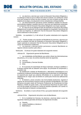 BOLETÍN OFICIAL DEL ESTADO
Núm. 295 Martes 10 de diciembre de 2013 Sec. I. Pág. 97880
4. Los alumnos y alumnas que cursen la Educación Secundaria Obligatoria y
no obtengan el título al que se refiere este artículo recibirán una certificación oficial
en la que constará el número de años cursados, así como el grado de logro de los
objetivos de la etapa y de adquisición de las competencias correspondientes.
5. Las Administraciones educativas podrán establecer medidas de atención
personalizada dirigidas a aquellos alumnos y alumnas que habiéndose presentado
a la evaluación final de Educación Secundaria Obligatoria no la hayan superado.
6. En caso de que se obtenga el título de Graduado en Educación Secundaria
Obligatoria por la superación de la prueba regulada en el apartado 2 del artículo 68
de esta Ley Orgánica, la calificación final de Educación Secundaria Obligatoria
será la obtenida en dicha prueba.»
Veintitrés. Los apartados 2 y 4 del artículo 32 quedan redactados de la siguiente
manera:
«2. Podrán acceder a los estudios de Bachillerato los alumnos y alumnas que
estén en posesión del título de Graduado en Educación Secundaria Obligatoria y
hayan superado la evaluación final de Educación Secundaria Obligatoria por la
opción de enseñanzas académicas.
4. Los alumnos y alumnas podrán permanecer cursando Bachillerato en
régimen ordinario durante cuatro años.»
Veinticuatro. El artículo 34 queda redactado de la siguiente manera:
«Artículo 34. Organización general del Bachillerato.
1. Las modalidades del Bachillerato que podrán ofrecer las Administraciones
educativas y, en su caso, los centros docentes serán las siguientes:
a) Ciencias.
b) Humanidades y Ciencias Sociales.
c) Artes.
2. En el proceso de aprendizaje de lengua extranjera, la lengua castellana o
la lengua cooficial sólo se utilizarán como apoyo. Se priorizarán la comprensión y
expresión oral.
Se establecerán medidas de flexibilización y alternativas metodológicas en la
enseñanza y evaluación de la lengua extranjera para el alumnado con discapacidad,
en especial para aquél que presenta dificultades en su expresión oral. Estas
adaptaciones en ningún caso se tendrán en cuenta para minorar las calificaciones
obtenidas.
3. El Gobierno, previa consulta a las Comunidades Autónomas, regulará el
régimen de reconocimiento recíproco entre los estudios de Bachillerato y los ciclos
formativos de grado medio de Formación Profesional, las Enseñanzas de Artes
Plásticas y Diseño de grado medio, y las Enseñanzas Deportivas de grado medio,
a fin de que puedan ser tenidos en cuenta los estudios superados, aun cuando no
se haya alcanzado la titulación correspondiente.»
Veinticinco. Se añade un nuevo artículo 34 bis, que queda redactado de la siguiente
manera:
«Artículo 34 bis. Organización del primer curso de Bachillerato.
1. En la modalidad de Ciencias, los alumnos y alumnas deben cursar las
siguientes materias generales del bloque de asignaturas troncales:
a) Filosofía.
b) Lengua Castellana y Literatura I.
c) Matemáticas I.
cve:BOE-A-2013-12886
 