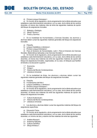 BOLETÍN OFICIAL DEL ESTADO
Núm. 295 Martes 10 de diciembre de 2013 Sec. I. Pág. 97881
d) Primera Lengua Extranjera I.
e) En función de la regulación y de la programación de la oferta educativa que
establezca cada Administración educativa y, en su caso, de la oferta de los centros
docentes, al menos dos materias más de entre las siguientes materias de opción
del bloque de asignaturas troncales:
1.º Biología y Geología.
2.º Dibujo Técnico I.
3.º Física y Química.
2. En la modalidad de Humanidades y Ciencias Sociales, los alumnos y
alumnas deben cursar las siguientes materias generales del bloque de asignaturas
troncales:
a) Filosofía.
b) Lengua Castellana y Literatura I.
c) Primera Lengua Extranjera I.
d) Para el itinerario de Humanidades, Latín I. Para el itinerario de Ciencias
Sociales, Matemáticas Aplicadas a las Ciencias Sociales I.
e) En función de la regulación y de la programación de la oferta educativa que
establezca cada Administración educativa y, en su caso, de la oferta de los centros
docentes, al menos dos materias de entre las siguientes materias de opción del
bloque de asignaturas troncales, organizadas, en su caso, en bloques que faciliten
el tránsito a la educación superior:
1.º Economía.
2.º Griego I.
3.º Historia del Mundo Contemporáneo.
4.º Literatura Universal.
3. En la modalidad de Artes, los alumnos y alumnas deben cursar las
siguientes materias generales del bloque de asignaturas troncales:
a) Filosofía.
b) Fundamentos del Arte I.
c) Lengua Castellana y Literatura I.
d) Primera Lengua Extranjera I.
e) En función de la regulación y de la programación de la oferta educativa que
establezca cada Administración educativa y, en su caso, de la oferta de los centros
docentes, al menos dos materias de entre las siguientes materias de opción del
bloque de asignaturas troncales:
1.º Cultura Audiovisual I.
2.º Historia del Mundo Contemporáneo.
3.º Literatura Universal.
4. Los alumnos y alumnas deben cursar las siguientes materias del bloque de
asignaturas específicas:
a) Educación Física.
b) En función de la regulación y de la programación de la oferta educativa que
establezca cada Administración educativa y, en su caso, de la oferta de los centros
docentes, un mínimo de dos y máximo de tres materias de entre las siguientes:
1.º Análisis Musical I.
2.º Anatomía Aplicada.
3.º Cultura Científica.
4.º Dibujo Artístico I.
cve:BOE-A-2013-12886
 
