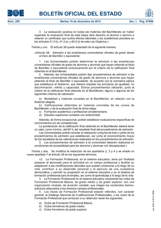 BOLETÍN OFICIAL DEL ESTADO
Núm. 295 Martes 10 de diciembre de 2013 Sec. I. Pág. 97886
3. La evaluación positiva en todas las materias del Bachillerato sin haber
superado la evaluación final de esta etapa dará derecho al alumno o alumna a
obtener un certificado que surtirá efectos laborales y los académicos previstos en
los artículos 41.2.b), 41.3.a), y 64.2.d) de esta Ley Orgánica.»
Treinta y uno. El artículo 38 queda redactado de la siguiente manera:
«Artículo 38. Admisión a las enseñanzas universitarias oficiales de grado desde
el título de Bachiller o equivalente.
1. Las Universidades podrán determinar la admisión a las enseñanzas
universitarias oficiales de grado de alumnos y alumnas que hayan obtenido el título
de Bachiller o equivalente exclusivamente por el criterio de la calificación final
obtenida en el Bachillerato.
2. Además, las Universidades podrán fijar procedimientos de admisión a las
enseñanzas universitarias oficiales de grado de alumnos y alumnas que hayan
obtenido el título de Bachiller o equivalente, de acuerdo con la normativa básica
que establezca el Gobierno, que deberá respetar los principios de igualdad, no
discriminación, mérito y capacidad. Dichos procedimientos utilizarán, junto al
criterio de la calificación final obtenida en el Bachillerato, alguno o algunos de los
siguientes criterios de valoración:
a) Modalidad y materias cursadas en el Bachillerato, en relación con la
titulación elegida.
b) Calificaciones obtenidas en materias concretas de los cursos de
Bachillerato, o de la evaluación final de dicha etapa.
c) Formación académica o profesional complementaria.
d) Estudios superiores cursados con anterioridad.
Además, de forma excepcional, podrán establecer evaluaciones específicas de
conocimientos y/o de competencias.
La ponderación de la calificación final obtenida en el Bachillerato deberá tener
un valor, como mínimo, del 60 % del resultado final del procedimiento de admisión.
Las Universidades podrán acordar la realización conjunta de todo o parte de los
procedimientos de admisión que establezcan, así como el reconocimiento mutuo
de los resultados de las valoraciones realizadas en los procedimientos de admisión.
3. Los procedimientos de admisión a la universidad deberán realizarse en
condiciones de accesibilidad para los alumnos y alumnas con discapacidad.»
Treinta y dos. Se modifica la redacción de los apartados 2, 3 y 4 y se añade un
nuevo apartado 7 al artículo 39 en los siguientes términos:
«2. La Formación Profesional, en el sistema educativo, tiene por finalidad
preparar al alumnado para la actividad en un campo profesional y facilitar su
adaptación a las modificaciones laborales que pueden producirse a lo largo de su
vida, contribuir a su desarrollo personal y al ejercicio de una ciudadanía
democrática, y permitir su progresión en el sistema educativo y en el sistema de
formación profesional para el empleo, así como el aprendizaje a lo largo de la vida.
3. La Formación Profesional en el sistema educativo comprende los ciclos de
Formación Profesional Básica, de grado medio y de grado superior, con una
organización modular, de duración variable, que integre los contenidos teórico-
prácticos adecuados a los diversos campos profesionales.
4. Los títulos de Formación Profesional estarán referidos, con carácter
general, al Catálogo Nacional de Cualificaciones Profesionales, y los ciclos de la
Formación Profesional que conducen a su obtención serán los siguientes:
a) Ciclos de Formación Profesional Básica.
b) Ciclos formativos de grado medio.
c) Ciclos formativos de grado superior.
cve:BOE-A-2013-12886
 