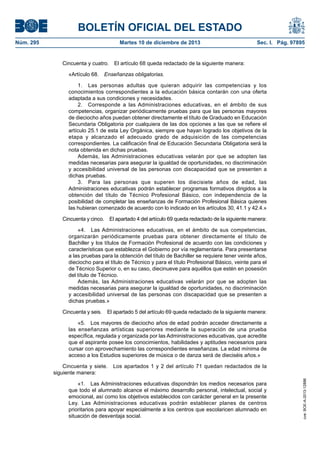 BOLETÍN OFICIAL DEL ESTADO
Núm. 295 Martes 10 de diciembre de 2013 Sec. I. Pág. 97895
Cincuenta y cuatro. El artículo 68 queda redactado de la siguiente manera:
«Artículo 68. Enseñanzas obligatorias.
1. Las personas adultas que quieran adquirir las competencias y los
conocimientos correspondientes a la educación básica contarán con una oferta
adaptada a sus condiciones y necesidades.
2. Corresponde a las Administraciones educativas, en el ámbito de sus
competencias, organizar periódicamente pruebas para que las personas mayores
de dieciocho años puedan obtener directamente el título de Graduado en Educación
Secundaria Obligatoria por cualquiera de las dos opciones a las que se refiere el
artículo 25.1 de esta Ley Orgánica, siempre que hayan logrado los objetivos de la
etapa y alcanzado el adecuado grado de adquisición de las competencias
correspondientes. La calificación final de Educación Secundaria Obligatoria será la
nota obtenida en dichas pruebas.
Además, las Administraciones educativas velarán por que se adopten las
medidas necesarias para asegurar la igualdad de oportunidades, no discriminación
y accesibilidad universal de las personas con discapacidad que se presenten a
dichas pruebas.
3. Para las personas que superen los diecisiete años de edad, las
Administraciones educativas podrán establecer programas formativos dirigidos a la
obtención del título de Técnico Profesional Básico, con independencia de la
posibilidad de completar las enseñanzas de Formación Profesional Básica quienes
las hubieran comenzado de acuerdo con lo indicado en los artículos 30, 41.1 y 42.4.»
Cincuenta y cinco. El apartado 4 del artículo 69 queda redactado de la siguiente manera:
«4. Las Administraciones educativas, en el ámbito de sus competencias,
organizarán periódicamente pruebas para obtener directamente el título de
Bachiller y los títulos de Formación Profesional de acuerdo con las condiciones y
características que establezca el Gobierno por vía reglamentaria. Para presentarse
a las pruebas para la obtención del título de Bachiller se requiere tener veinte años,
dieciocho para el título de Técnico y para el título Profesional Básico, veinte para el
de Técnico Superior o, en su caso, diecinueve para aquéllos que estén en posesión
del título de Técnico.
Además, las Administraciones educativas velarán por que se adopten las
medidas necesarias para asegurar la igualdad de oportunidades, no discriminación
y accesibilidad universal de las personas con discapacidad que se presenten a
dichas pruebas.»
Cincuenta y seis. El apartado 5 del artículo 69 queda redactado de la siguiente manera:
«5. Los mayores de dieciocho años de edad podrán acceder directamente a
las enseñanzas artísticas superiores mediante la superación de una prueba
específica, regulada y organizada por las Administraciones educativas, que acredite
que el aspirante posee los conocimientos, habilidades y aptitudes necesarios para
cursar con aprovechamiento las correspondientes enseñanzas. La edad mínima de
acceso a los Estudios superiores de música o de danza será de dieciséis años.»
Cincuenta y siete. Los apartados 1 y 2 del artículo 71 quedan redactados de la
siguiente manera:
«1. Las Administraciones educativas dispondrán los medios necesarios para
que todo el alumnado alcance el máximo desarrollo personal, intelectual, social y
emocional, así como los objetivos establecidos con carácter general en la presente
Ley. Las Administraciones educativas podrán establecer planes de centros
prioritarios para apoyar especialmente a los centros que escolaricen alumnado en
situación de desventaja social.
cve:BOE-A-2013-12886
 